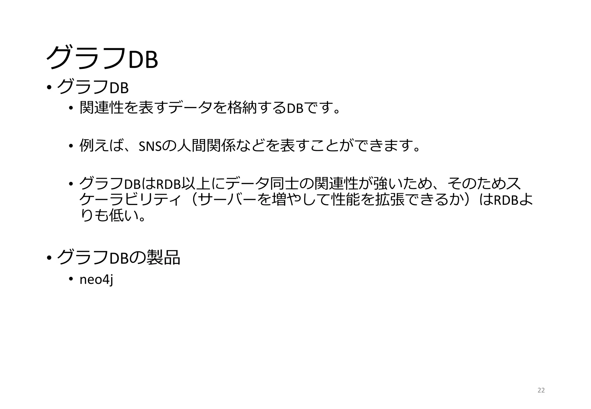 グラフDB
• グラフDB
• 関連性を表すデータを格納するDBです。
• 例えば、SNSの人間関係などを表すことができます。
• グラフDBはRDB以上にデータ同士の関連性が強いため、そのためス
ケーラビリティ（サーバーを増やして性能を拡張できるか）はRDBよ
りも低い。
• グラフDBの製品
• neo4j
22
 