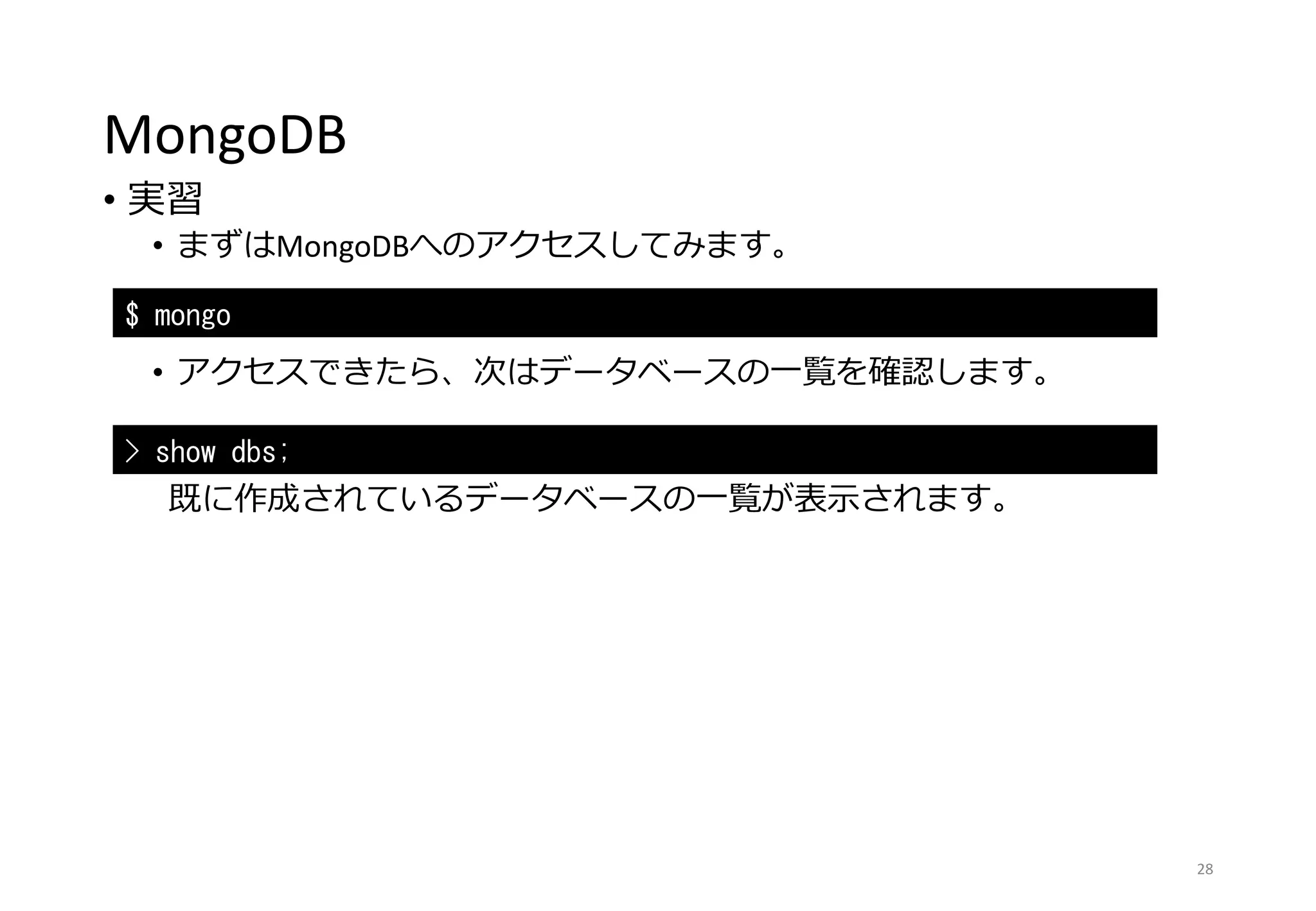 MongoDB
• 実習
• まずはMongoDBへのアクセスしてみます。
• アクセスできたら、次はデータベースの一覧を確認します。
既に作成されているデータベースの一覧が表示されます。
28
$ mongo
> show dbs;
 