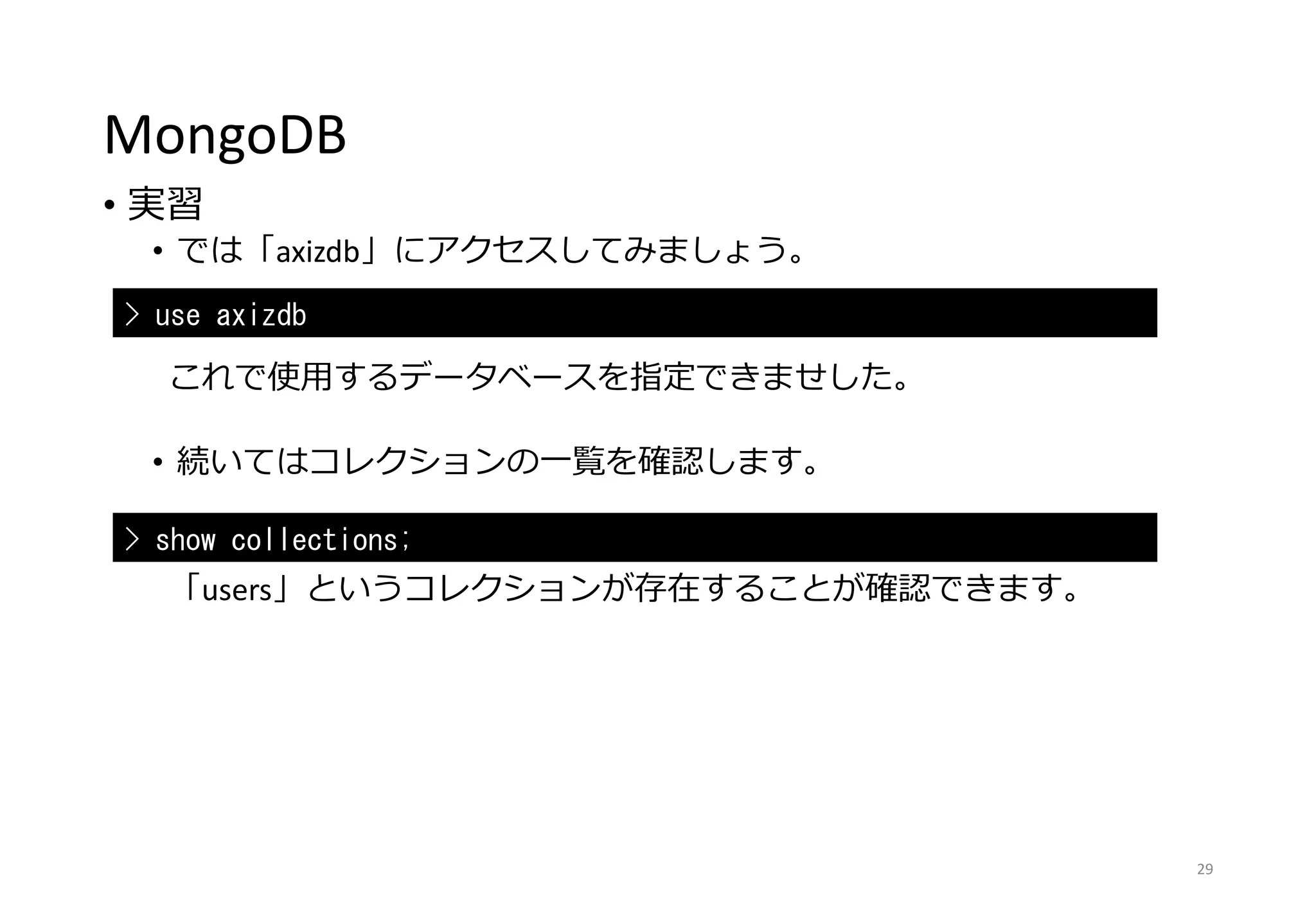 MongoDB
• 実習
• では「axizdb」にアクセスしてみましょう。
これで使用するデータベースを指定できませした。
• 続いてはコレクションの一覧を確認します。
「users」というコレクションが存在することが確認できます。
29
> use axizdb
> show collections;
 