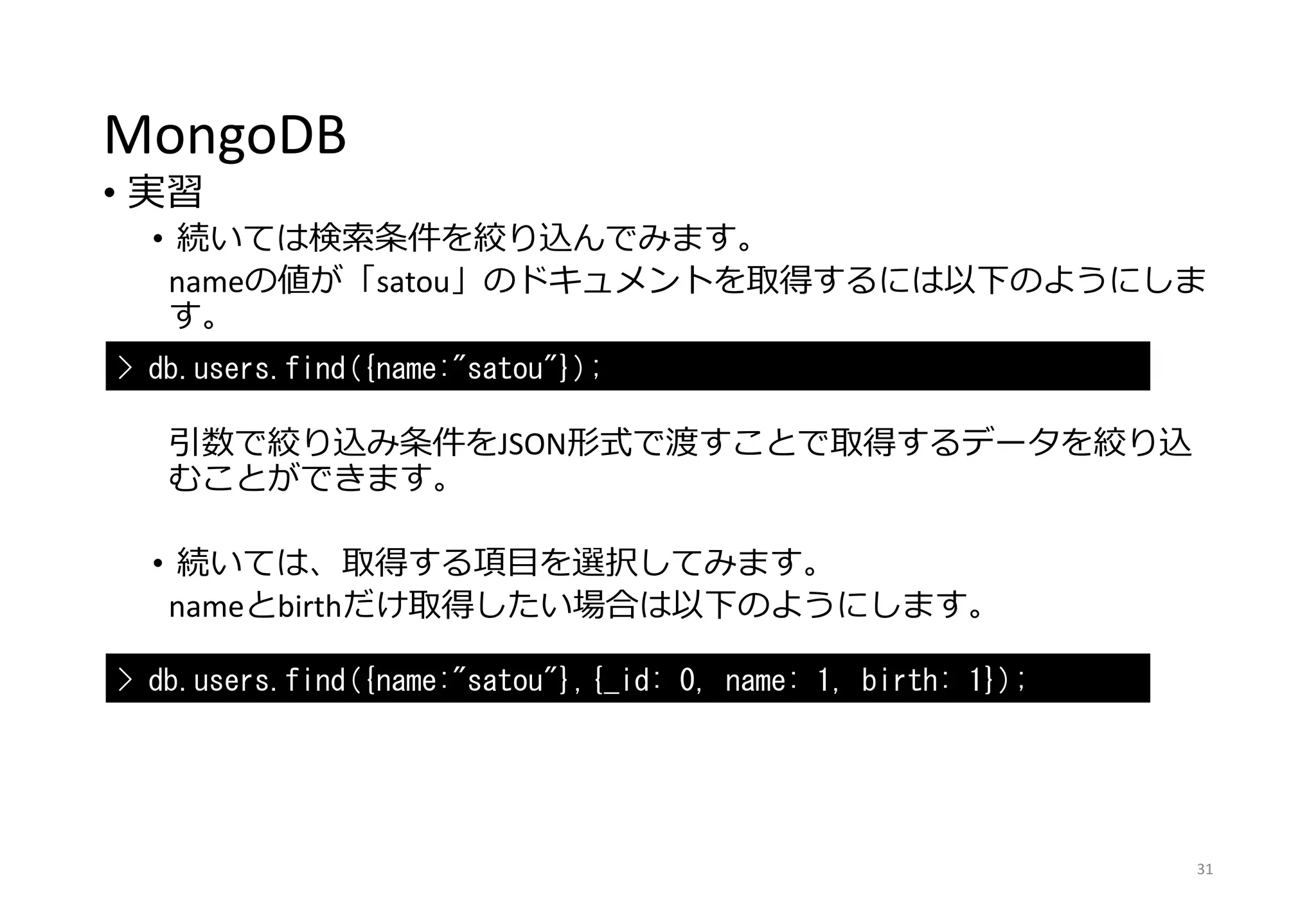 MongoDB
• 実習
• 続いては検索条件を絞り込んでみます。
nameの値が「satou」のドキュメントを取得するには以下のようにしま
す。
引数で絞り込み条件をJSON形式で渡すことで取得するデータを絞り込
むことができます。
• 続いては、取得する項目を選択してみます。
nameとbirthだけ取得したい場合は以下のようにします。
31
> db.users.find({name:"satou"});
> db.users.find({name:"satou"},{_id: 0, name: 1, birth: 1});
 