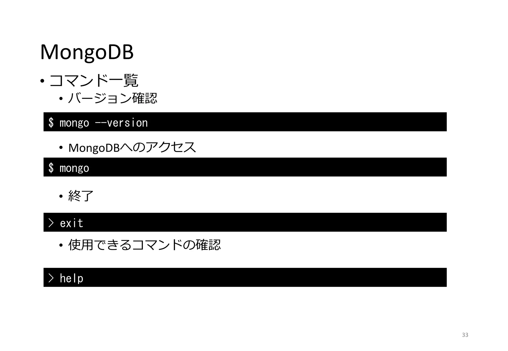 MongoDB
• コマンド一覧
• バージョン確認
• MongoDBへのアクセス
• 終了
• 使用できるコマンドの確認
33
$ mongo --version
$ mongo
> exit
> help
 