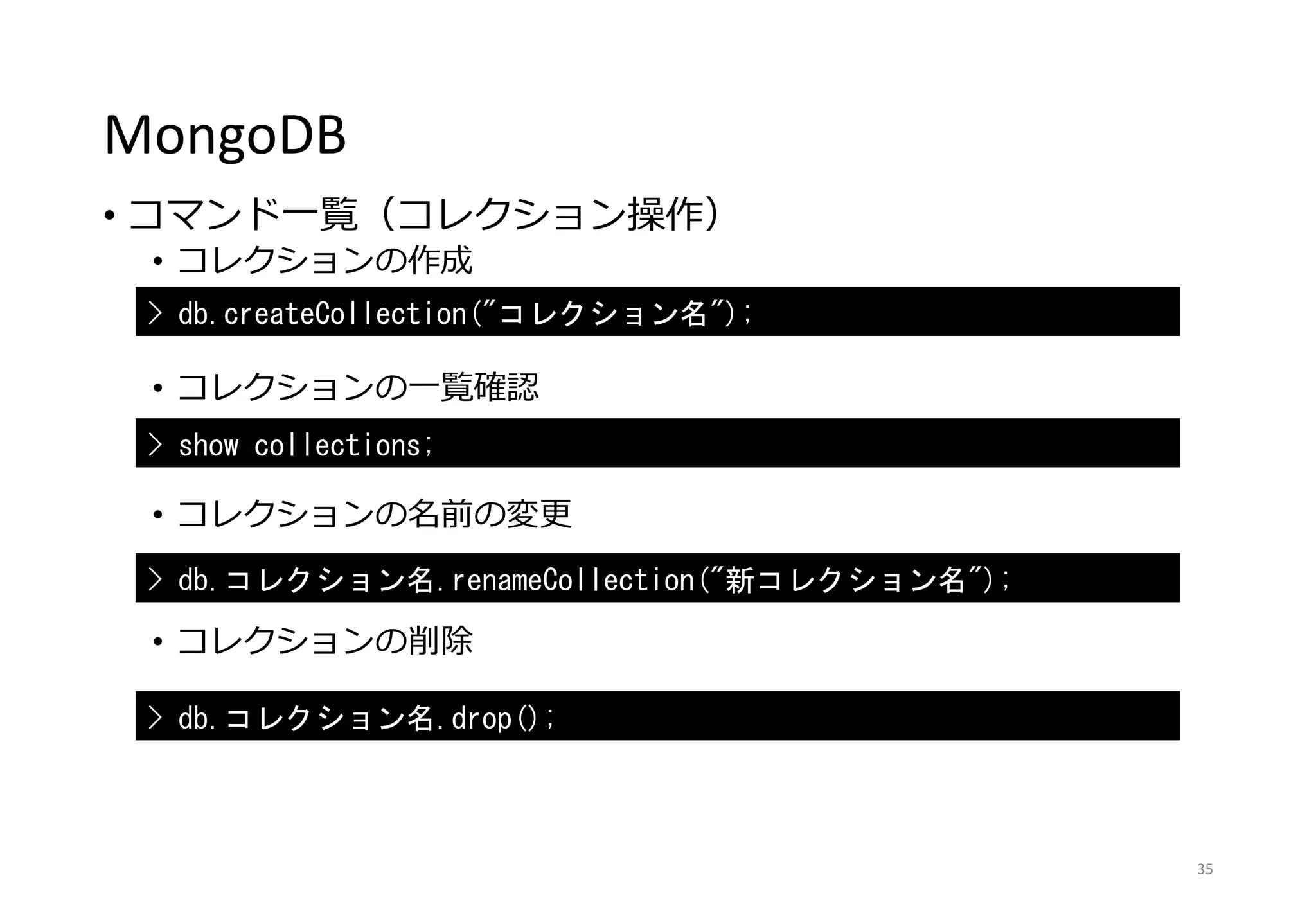 MongoDB
• コマンド一覧（コレクション操作）
• コレクションの作成
• コレクションの一覧確認
• コレクションの名前の変更
• コレクションの削除
35
> db.createCollection("コレクション名");
> show collections;
> db.コレクション名.renameCollection("新コレクション名");
> db.コレクション名.drop();
 