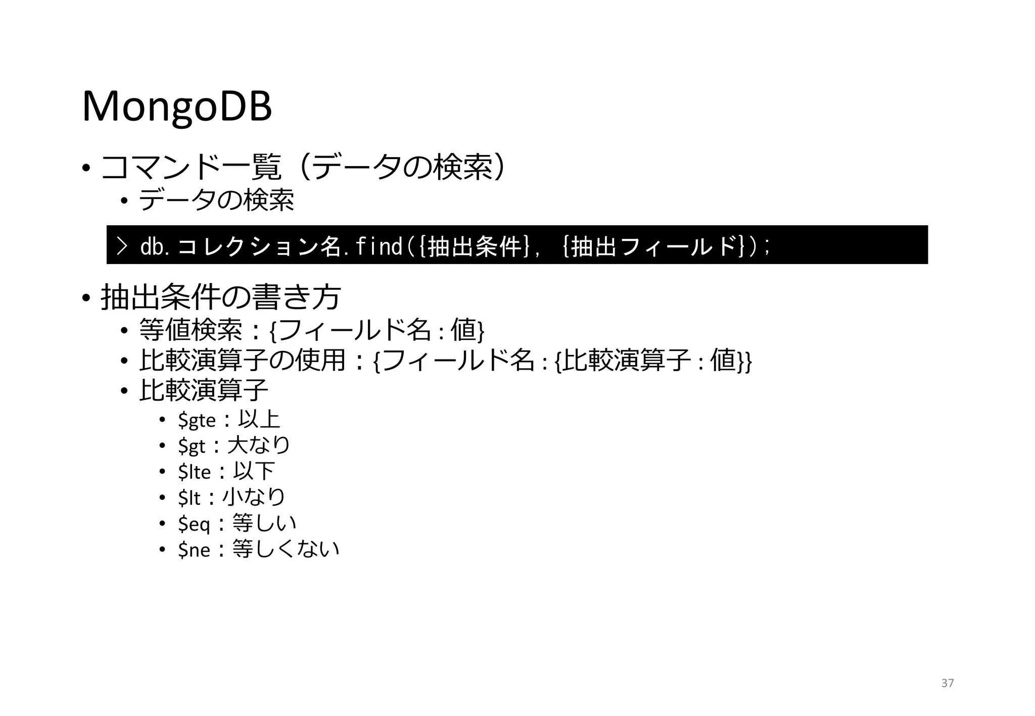 MongoDB
• コマンド一覧（データの検索）
• データの検索
• 抽出条件の書き方
• 等値検索：{フィールド名 : 値}
• 比較演算子の使用：{フィールド名 : {比較演算子 : 値}}
• 比較演算子
• $gte：以上
• $gt：大なり
• $lte：以下
• $lt：小なり
• $eq：等しい
• $ne：等しくない
37
> db.コレクション名.find({抽出条件}, {抽出フィールド});
 