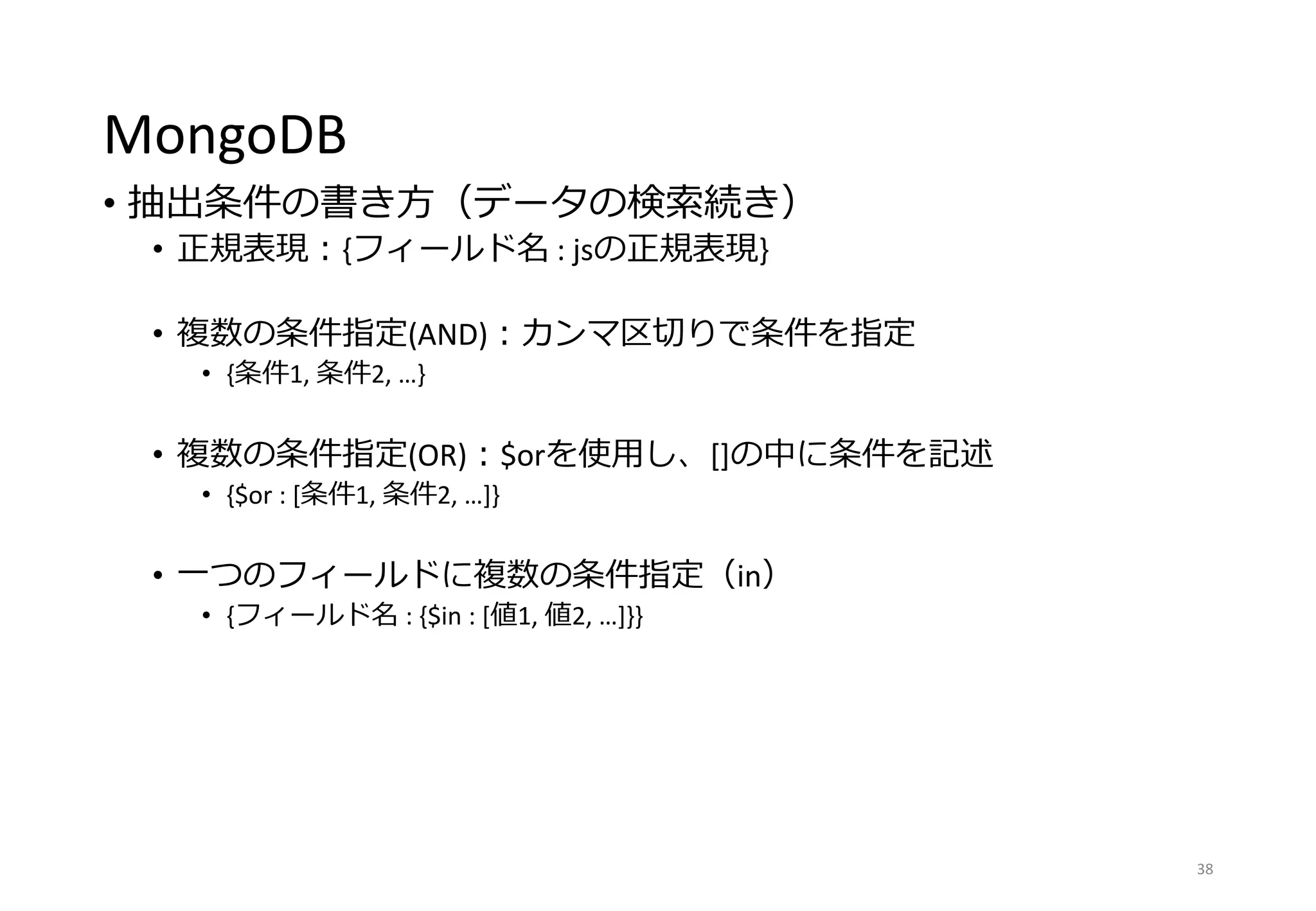 MongoDB
• 抽出条件の書き方（データの検索続き）
• 正規表現：{フィールド名 : jsの正規表現}
• 複数の条件指定(AND)：カンマ区切りで条件を指定
• {条件1, 条件2, …}
• 複数の条件指定(OR)：$orを使用し、[]の中に条件を記述
• {$or : [条件1, 条件2, …]}
• 一つのフィールドに複数の条件指定（in）
• {フィールド名 : {$in : [値1, 値2, …]}}
38
 