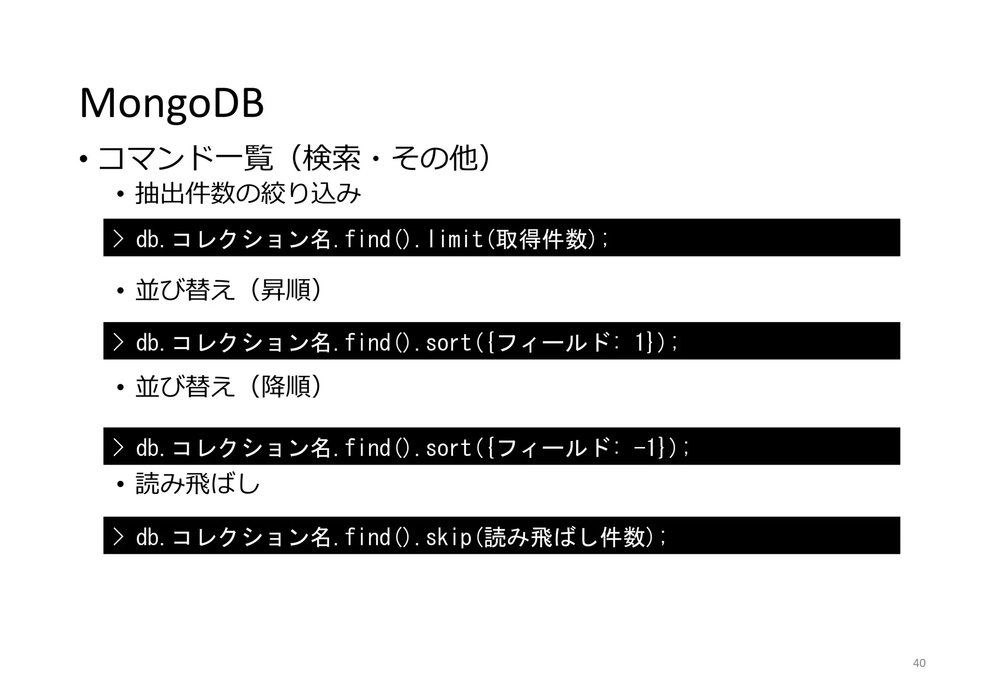 MongoDB
• コマンド一覧（検索・その他）
• 抽出件数の絞り込み
• 並び替え（昇順）
• 並び替え（降順）
• 読み飛ばし
40
> db.コレクション名.find().limit(取得件数);
> db.コレクション名.find().sort({フィールド: 1});
> db.コレクション名.find().sort({フィールド: -1});
> db.コレクション名.find().skip(読み飛ばし件数);
 