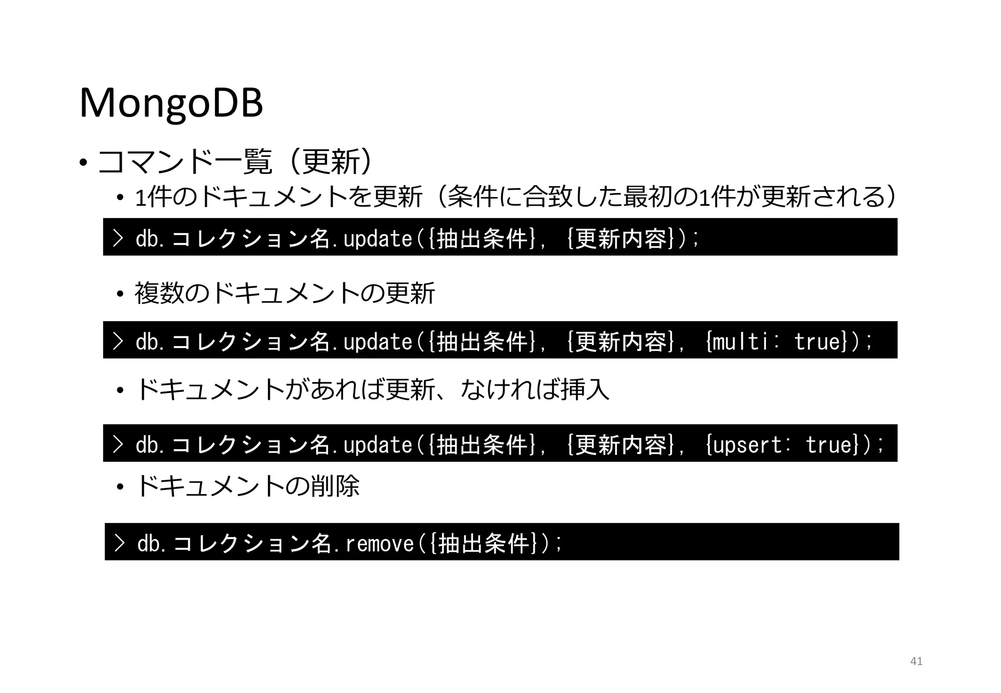 MongoDB
• コマンド一覧（更新）
• 1件のドキュメントを更新（条件に合致した最初の1件が更新される）
• 複数のドキュメントの更新
• ドキュメントがあれば更新、なければ挿入
• ドキュメントの削除
41
> db.コレクション名.update({抽出条件}, {更新内容});
> db.コレクション名.update({抽出条件}, {更新内容}, {multi: true});
> db.コレクション名.update({抽出条件}, {更新内容}, {upsert: true});
> db.コレクション名.remove({抽出条件});
 