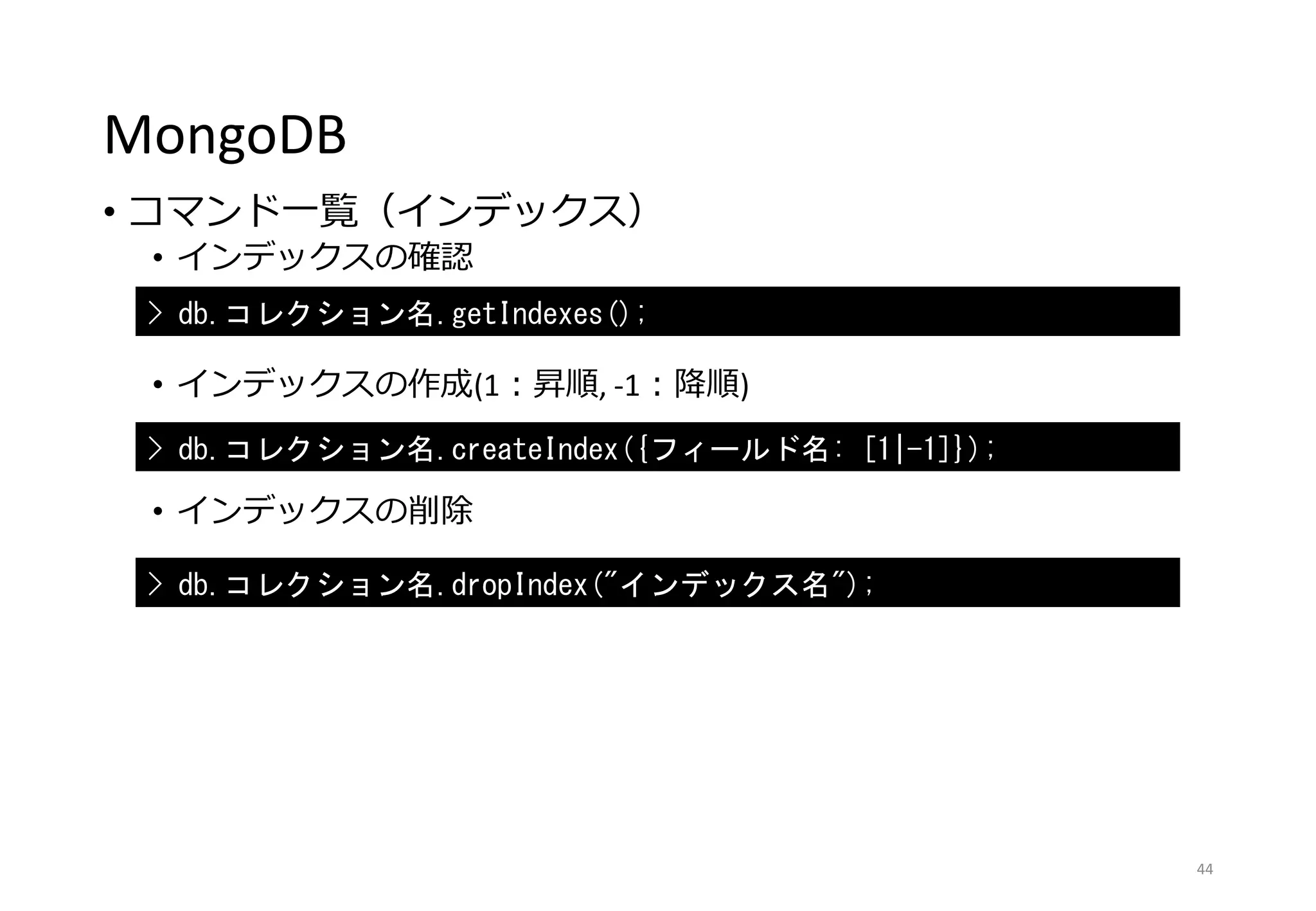 MongoDB
• コマンド一覧（インデックス）
• インデックスの確認
• インデックスの作成(1：昇順, -1：降順)
• インデックスの削除
44
> db.コレクション名.getIndexes();
> db.コレクション名.createIndex({フィールド名: [1|-1]});
> db.コレクション名.dropIndex("インデックス名");
 