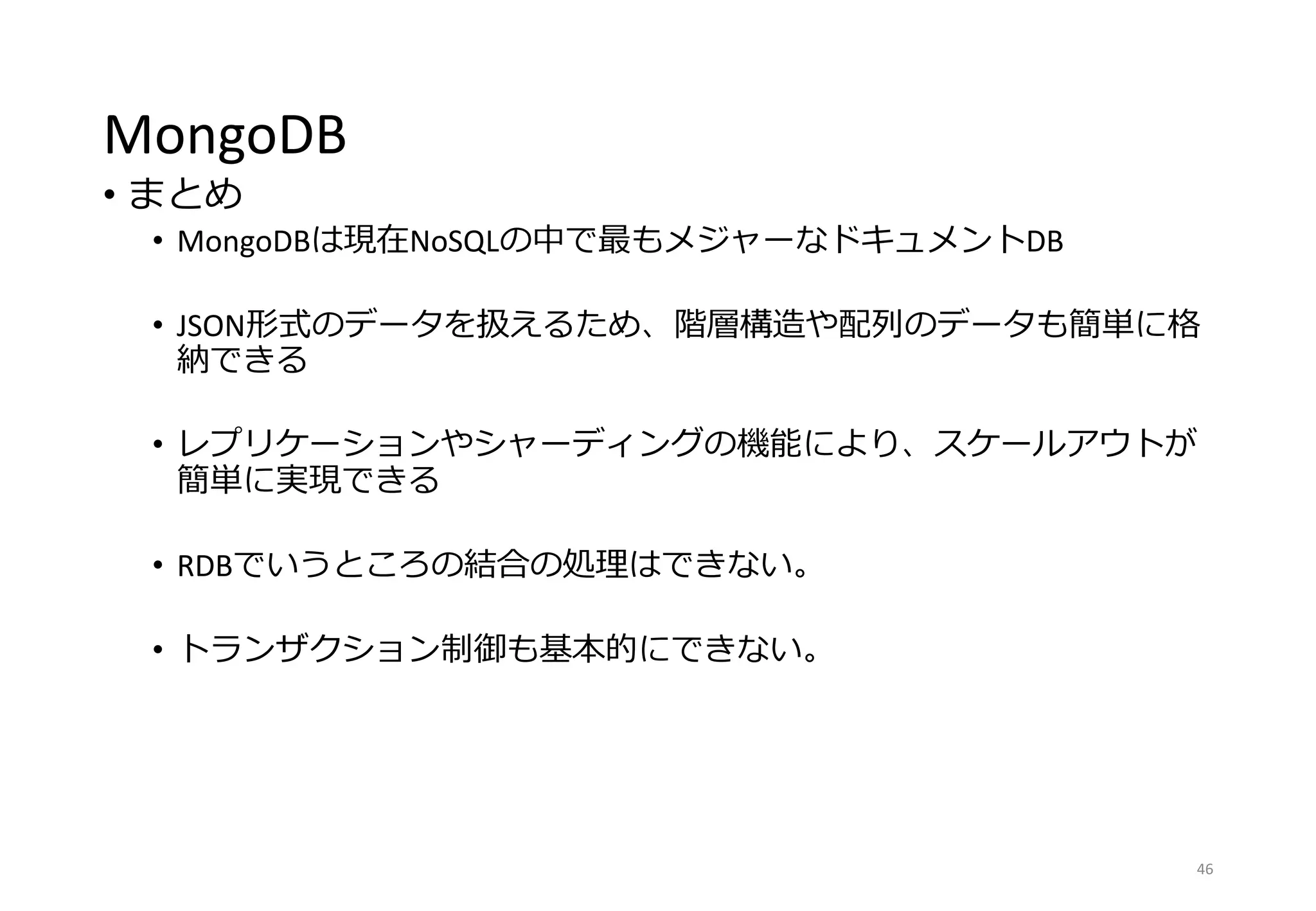 MongoDB
• まとめ
• MongoDBは現在NoSQLの中で最もメジャーなドキュメントDB
• JSON形式のデータを扱えるため、階層構造や配列のデータも簡単に格
納できる
• レプリケーションやシャーディングの機能により、スケールアウトが
簡単に実現できる
• RDBでいうところの結合の処理はできない。
• トランザクション制御も基本的にできない。
46
 