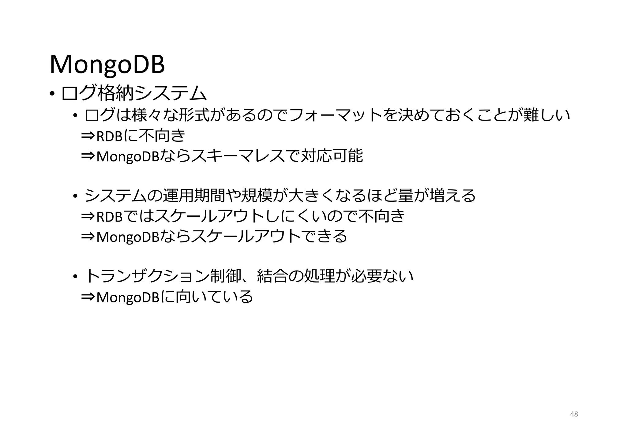 MongoDB
• ログ格納システム
• ログは様々な形式があるのでフォーマットを決めておくことが難しい
⇒RDBに不向き
⇒MongoDBならスキーマレスで対応可能
• システムの運用期間や規模が大きくなるほど量が増える
⇒RDBではスケールアウトしにくいので不向き
⇒MongoDBならスケールアウトできる
• トランザクション制御、結合の処理が必要ない
⇒MongoDBに向いている
48
 
