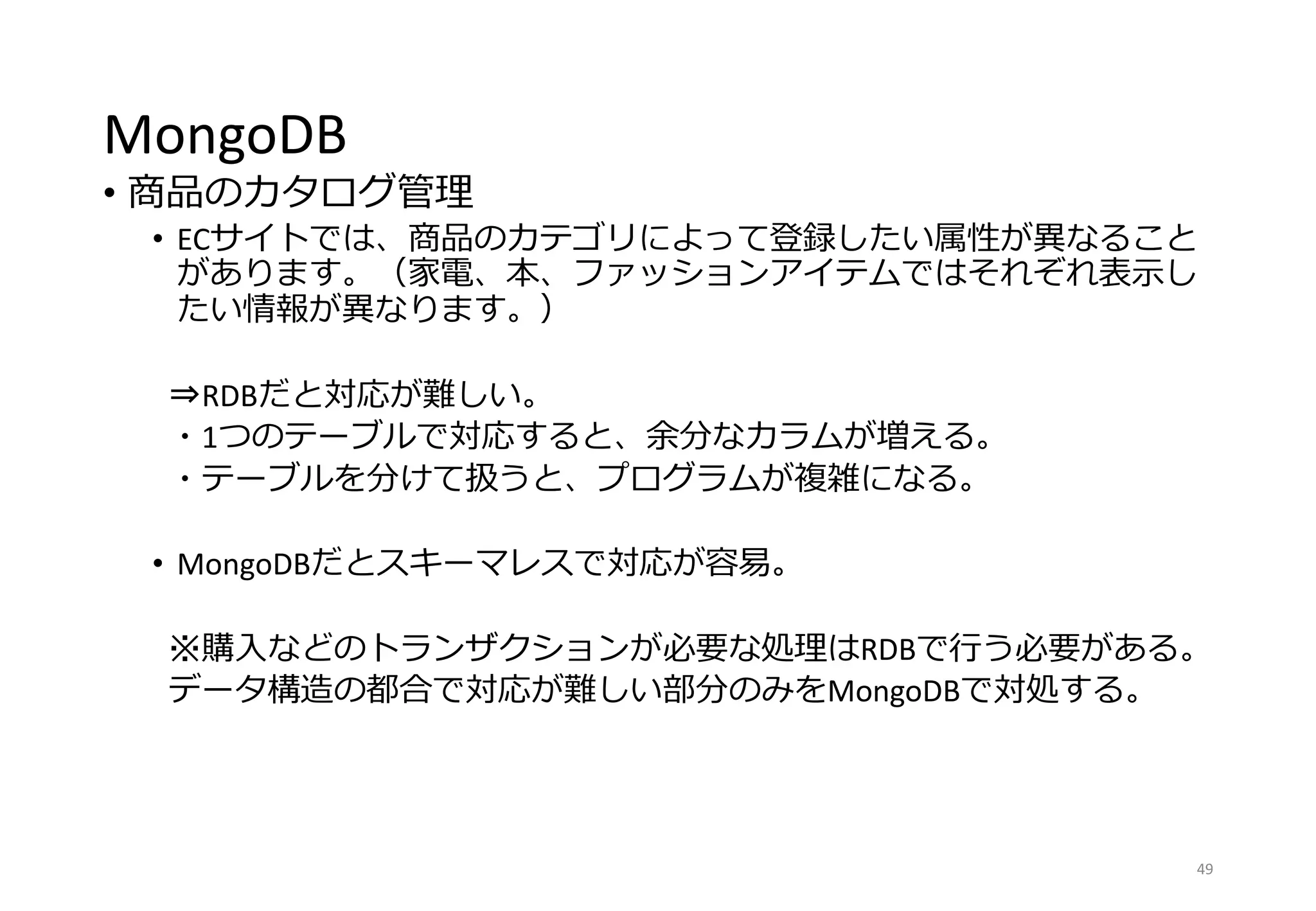 MongoDB
• 商品のカタログ管理
• ECサイトでは、商品のカテゴリによって登録したい属性が異なること
があります。（家電、本、ファッションアイテムではそれぞれ表示し
たい情報が異なります。）
⇒RDBだと対応が難しい。
・1つのテーブルで対応すると、余分なカラムが増える。
・テーブルを分けて扱うと、プログラムが複雑になる。
• MongoDBだとスキーマレスで対応が容易。
※購入などのトランザクションが必要な処理はRDBで行う必要がある。
データ構造の都合で対応が難しい部分のみをMongoDBで対処する。
49
 