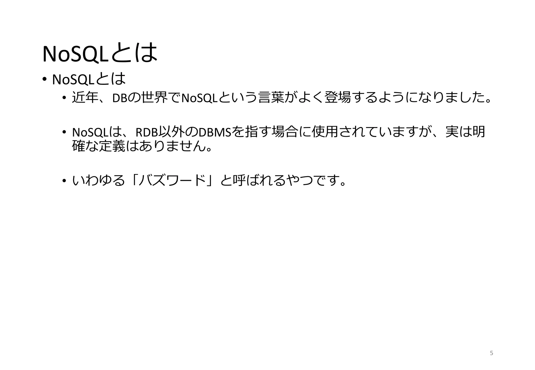 NoSQLとは
• NoSQLとは
• 近年、DBの世界でNoSQLという言葉がよく登場するようになりました。
• NoSQLは、RDB以外のDBMSを指す場合に使用されていますが、実は明
確な定義はありません。
• いわゆる「バズワード」と呼ばれるやつです。
5
 
