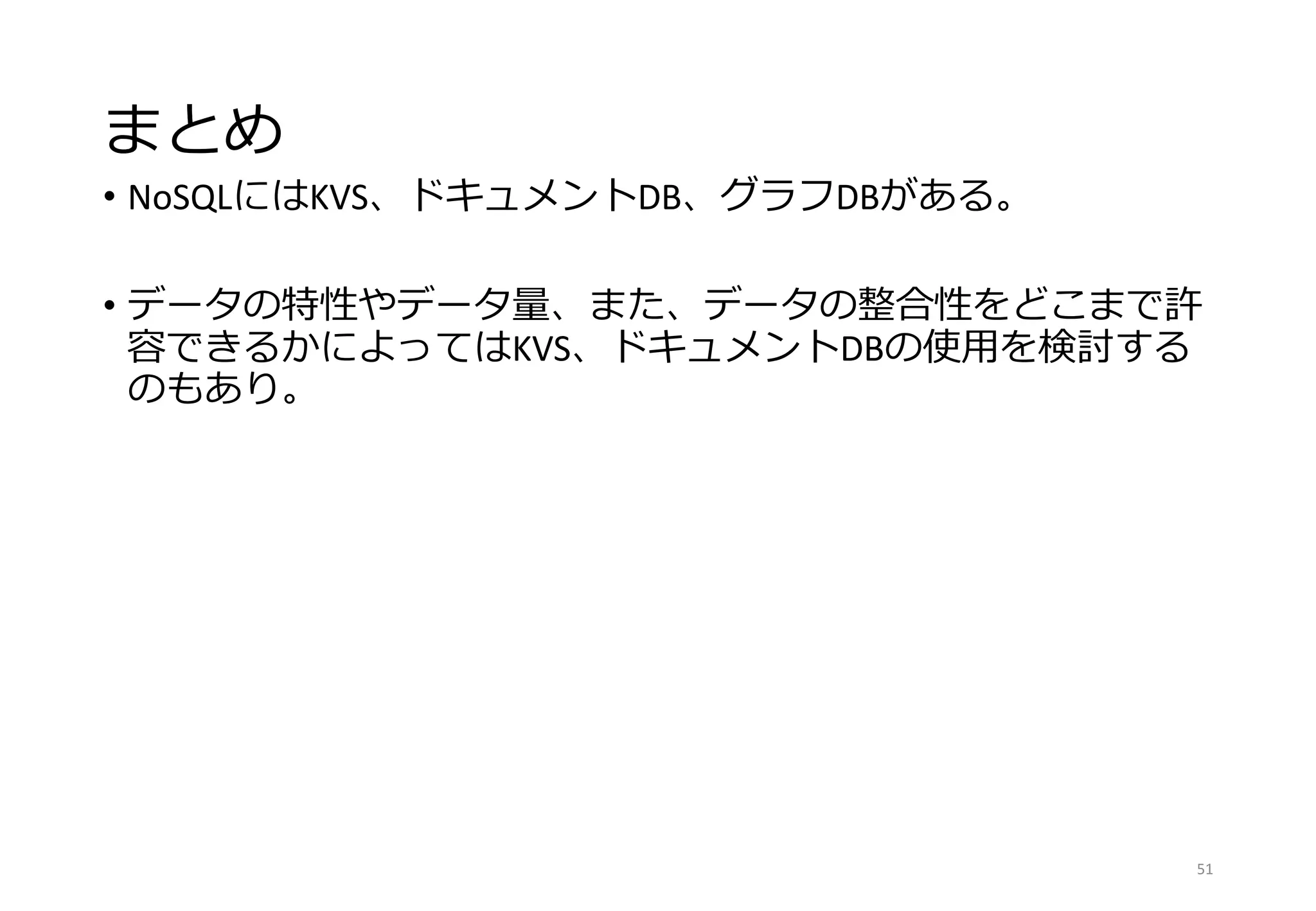 まとめ
• NoSQLにはKVS、ドキュメントDB、グラフDBがある。
• データの特性やデータ量、また、データの整合性をどこまで許
容できるかによってはKVS、ドキュメントDBの使用を検討する
のもあり。
51
 