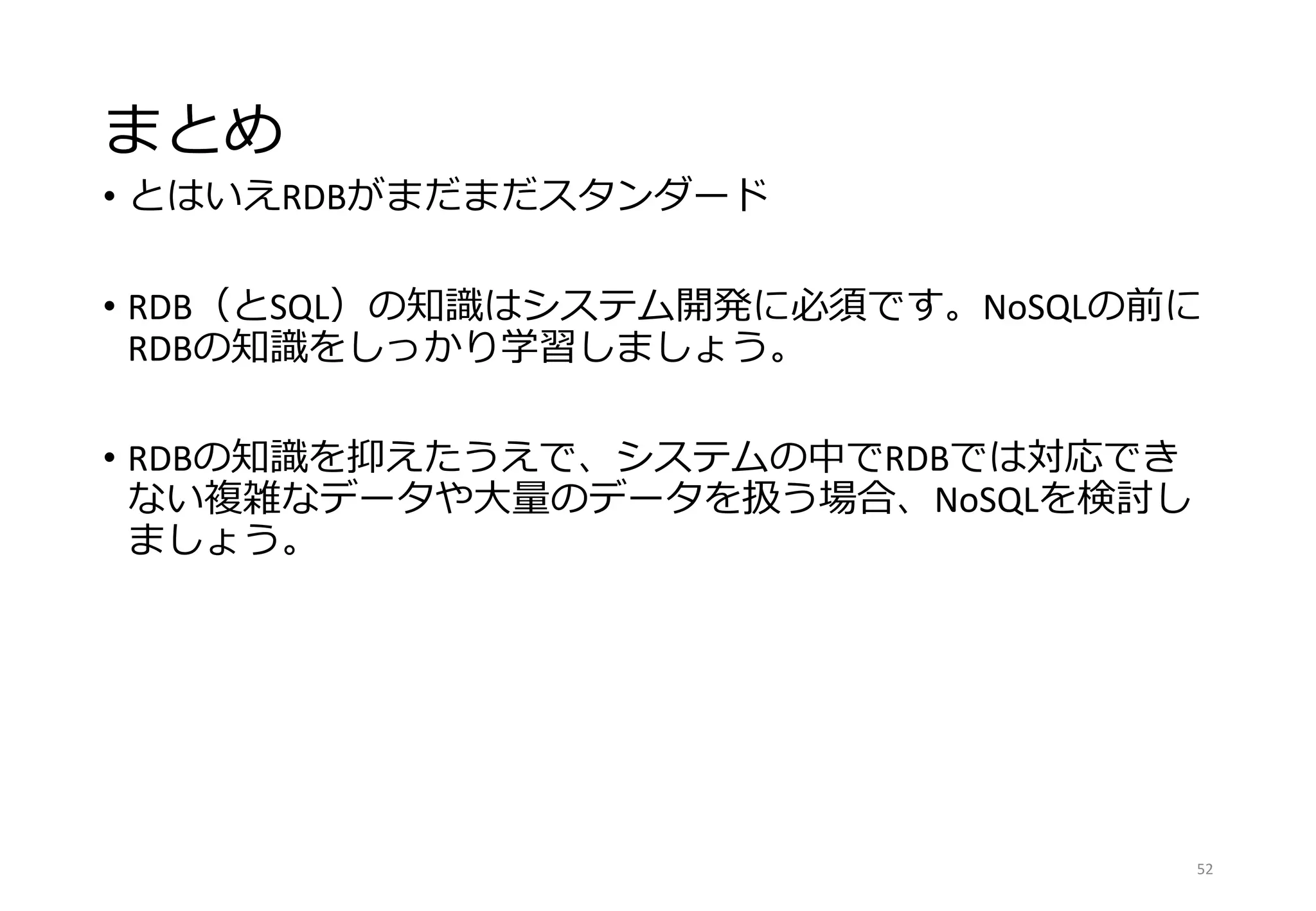 まとめ
• とはいえRDBがまだまだスタンダード
• RDB（とSQL）の知識はシステム開発に必須です。NoSQLの前に
RDBの知識をしっかり学習しましょう。
• RDBの知識を抑えたうえで、システムの中でRDBでは対応でき
ない複雑なデータや大量のデータを扱う場合、NoSQLを検討し
ましょう。
52
 