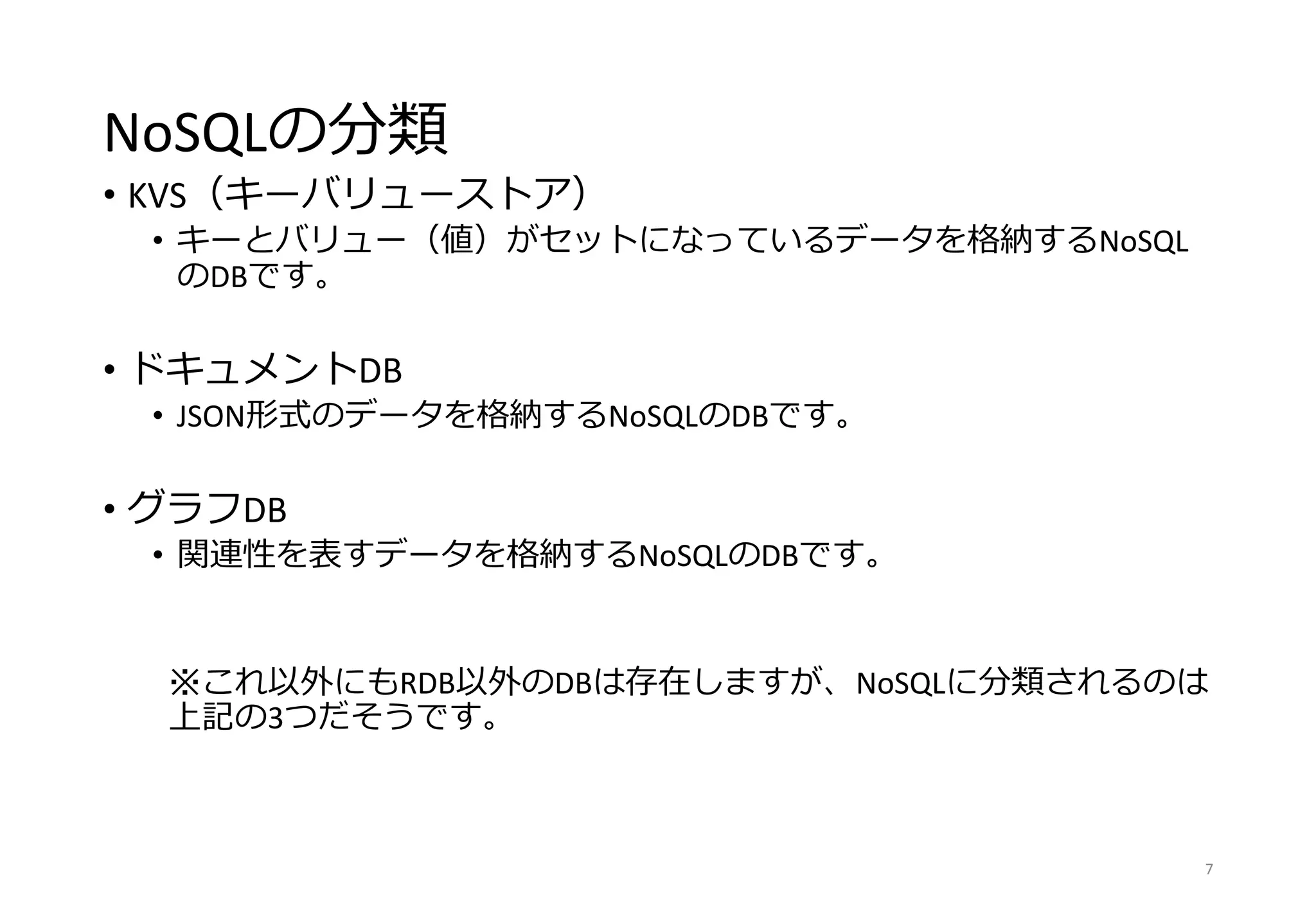 NoSQLの分類
• KVS（キーバリューストア）
• キーとバリュー（値）がセットになっているデータを格納するNoSQL
のDBです。
• ドキュメントDB
• JSON形式のデータを格納するNoSQLのDBです。
• グラフDB
• 関連性を表すデータを格納するNoSQLのDBです。
※これ以外にもRDB以外のDBは存在しますが、NoSQLに分類されるのは
上記の3つだそうです。
7
 