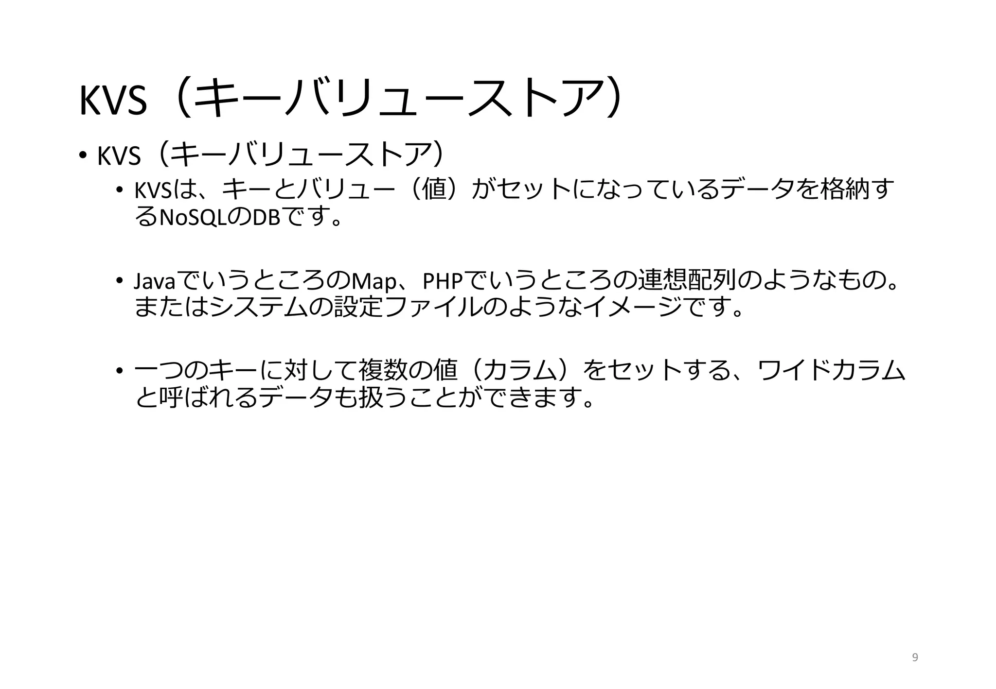 KVS（キーバリューストア）
• KVS（キーバリューストア）
• KVSは、キーとバリュー（値）がセットになっているデータを格納す
るNoSQLのDBです。
• JavaでいうところのMap、PHPでいうところの連想配列のようなもの。
またはシステムの設定ファイルのようなイメージです。
• 一つのキーに対して複数の値（カラム）をセットする、ワイドカラム
と呼ばれるデータも扱うことができます。
9
 