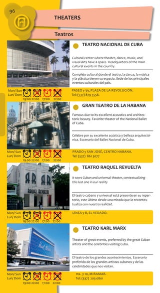 96
TEATRO NACIONAL DE CUBA
GRAN TEATRO DE LA HABANA
TEATRO KARL MARX
TEATRO RAQUEL REVUELTA
Cultural center where theater, dance, music, and
visual Arts have a space. Headquarters of the main
cultural events in the country.
Complejo cultural donde el teatro, la danza, la música
y la plástica tienen su espacio. Sede de los principales
eventos culturales del país.
Famous due to its excellent acoustics and architec-
tonic beauty. Favorite theater of the National Ballet
of Cuba.
Célebre por su excelente acústica y belleza arquitectó-
nica. Escenario del Ballet Nacional de Cuba.
It sows Cuban and universal theater, contextualizing
this last one in our reality
El teatro cubano y universal está presente en su reper-
torio, este último desde una mirada que lo recontex-
tualiza con nuestra realidad.
Theater of great events, preferred by the great Cuban
artists and the celebrities visiting Cuba.
El teatro de los grandes acontecimientos. Escenario
preferido de los grandes artistas cubanos y de las
celebridades que nos visitan.
Paseo y 39, Plaza de la Revolución.
Tel: (537) 879 3558.
Prado y San José, Centro Habana.
Tel: (537) 861 3077
Línea y B, El Vedado.
1ra. y 10, Miramar.
Tel: (537) 203 0801
19:00 22:00 17:00 22:00
19.00 22:00 17:00 22:00
19:00 22:00 17:00 22:00
19:00 22:00 17:00 22:00
Mon/ Sun
Lun/ Dom
Mon/ Sun
Lun/ Dom
Mon/ Sun
Lun/ Dom
Mon/ Sun
Lun/ Dom
THEATERS
Teatros
 
