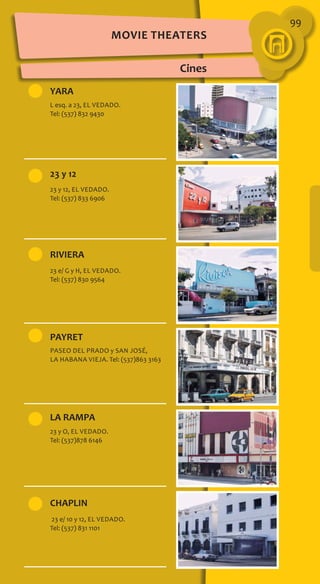 99
Movie Theaters
Cines
YARA
23 y 12
RIVIERA
PAYRET
LA RAMPA
CHAPLIN
L esq. a 23, El Vedado.
Tel: (537) 832 9430
23 y 12, El Vedado.
Tel: (537) 833 6906
23 e/ G y H, El Vedado.
Tel: (537) 830 9564
Paseo del Prado y San José,
La Habana Vieja. Tel: (537)863 3163
23 y O, El Vedado.
Tel: (537)878 6146
23 e/ 10 y 12, El Vedado.
Tel: (537) 831 1101
 
