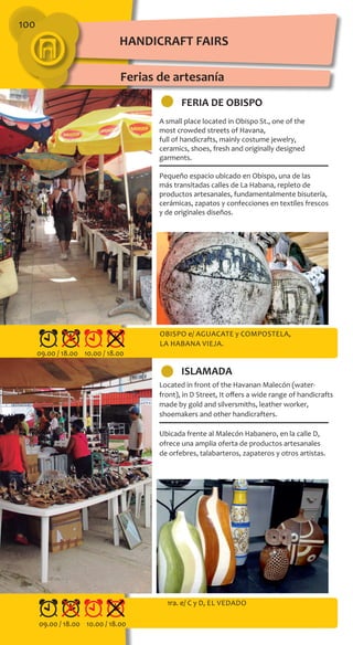 100
FERIA DE OBISPO
ISLAMADA
A small place located in Obispo St., one of the
most crowded streets of Havana,
full of handicrafts, mainly costume jewelry,
ceramics, shoes, fresh and originally designed
garments.
Pequeño espacio ubicado en Obispo, una de las
más transitadas calles de La Habana, repleto de
productos artesanales, fundamentalmente bisutería,
cerámicas, zapatos y confecciones en textiles frescos
y de originales diseños.
Located in front of the Havanan Malecón (water-
front), in D Street, It offers a wide range of handicrafts
made by gold and silversmiths, leather worker,
shoemakers and other handicrafters.
Ubicada frente al Malecón Habanero, en la calle D,
ofrece una amplia oferta de productos artesanales
de orfebres, talabarteros, zapateros y otros artistas.
Obispo e/ Aguacate y Compostela,
lA Habana Vieja.
1ra. e/ C y D, El Vedado
HANDICRAFT FAIRS
Ferias de artesanía
09.00 / 18.00 10.00 / 18.00
09.00 / 18.00 10.00 / 18.00
 