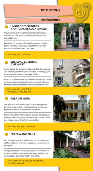 103
INTITUTIONS
Instituciones
UNIÓN DE ESCRITORES
Y ARTISTAS DE CUBA (UNEAC)
SOCIEDAD CULTURAL
JOSÉ MARTÍ
CASA DEL ALBA
FRAGUA MARTIANA
Calle 17 esq. a H, El Vedado.
Calle 17 esq. a D, El Vedado.
Telf: (537) 833 6680, 833 2165
Calle Línea esq. a D, El Vedado.
Calle Príncipe no. 108, esq. a Hospital,
Centro Habana.
The genuine Latin American art. A space for promo-
ting exchange projects with the culture bringing us
together with our brothers from the South.
El genuino arte latinoamericano. Espacio desde el cual
se promueven proyectos de intercambio con la cultura
que nos une a nuestros hermanos del Sur.
It keeps alive the thoughts of Apostle Martí in national
and international Martí clubs. Courses, workshops, and
seminars about his work take place here.
En ella se mantiene vivo el pensamiento del Apóstol, a través
de clubes martianos nacionales e internacionales. Cursos,
talleres y seminarios sobre su obra se realizan en su sede.
Old San Lázaro quarry, where Martí, in his early youth,
did forced labor. Today, it is a space to remember and
study him
Antigua Cantera de San Lázaro, donde José Martí, en
su temprana juventud, realizara trabajo forjado. Hoy
es un espacio para recordarlo y estudiarlo.
Organization gathering the most important Cuban
intellectuals. The most varied cultural expressions
converge here.
Organización que une a los más importantes intelec-
tuales cubanos. En sus espacios confluyen las más
variadas manifestaciones culturales.
 