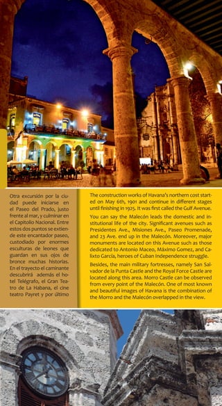 The construction works of Havana’s northern cost start-
ed on May 6th, 1901 and continue in different stages
until finishing in 1925. It was first called the Gulf Avenue.
You can say the Malecón leads the domestic and in-
stitutional life of the city. Significant avenues such as
Presidentes Ave., Misiones Ave., Paseo Promenade,
and 23 Ave. end up in the Malecón. Moreover, major
monuments are located on this Avenue such as those
dedicated to Antonio Maceo, Máximo Gomez, and Ca-
lixto García, heroes of Cuban Independence struggle.
Besides, the main military fortresses, namely San Sal-
vador de la Punta Castle and the Royal Force Castle are
located along this area. Morro Castle can be observed
from every point of the Malecón. One of most known
and beautiful images of Havana is the combination of
the Morro and the Malecón overlapped in the view.
Otra excursión por la ciu-
dad puede iniciarse en
el Paseo del Prado, justo
frente al mar, y culminar en
el Capitolio Nacional. Entre
estos dos puntos se extien-
de este encantador paseo,
custodiado por enormes
esculturas de leones que
guardan en sus ojos de
bronce muchas historias.
En el trayecto el caminante
descubrirá además el ho-
tel Telégrafo, el Gran Tea-
tro de La Habana, el cine
teatro Payret y por último
 