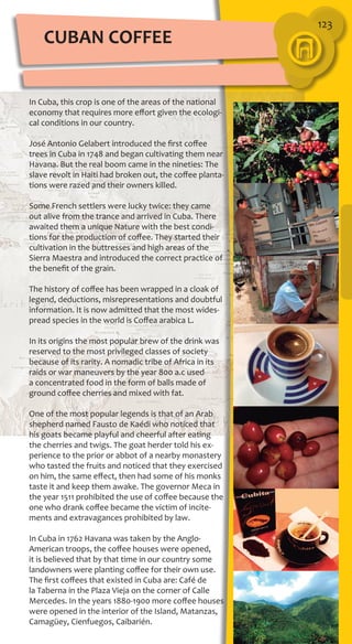 123
In Cuba, this crop is one of the areas of the national
economy that requires more effort given the ecologi-
cal conditions in our country.
José Antonio Gelabert introduced the first coffee
trees in Cuba in 1748 and began cultivating them near
Havana. But the real boom came in the nineties: The
slave revolt in Haiti had broken out, the coffee planta-
tions were razed and their owners killed.
Some French settlers were lucky twice: they came
out alive from the trance and arrived in Cuba. There
awaited them a unique Nature with the best condi-
tions for the production of coffee. They started their
cultivation in the buttresses and high areas of the
Sierra Maestra and introduced the correct practice of
the benefit of the grain.
The history of coffee has been wrapped in a cloak of
legend, deductions, misrepresentations and doubtful
information. It is now admitted that the most wides-
pread species in the world is Coffea arabica L.
In its origins the most popular brew of the drink was
reserved to the most privileged classes of society
because of its rarity. A nomadic tribe of Africa in its
raids or war maneuvers by the year 800 a.c used
a concentrated food in the form of balls made of
ground coffee cherries and mixed with fat.
One of the most popular legends is that of an Arab
shepherd named Fausto de Kaédi who noticed that
his goats became playful and cheerful after eating
the cherries and twigs. The goat herder told his ex-
perience to the prior or abbot of a nearby monastery
who tasted the fruits and noticed that they exercised
on him, the same effect, then had some of his monks
taste it and keep them awake. The governor Meca in
the year 1511 prohibited the use of coffee because the
one who drank coffee became the victim of incite-
ments and extravagances prohibited by law.
In Cuba in 1762 Havana was taken by the Anglo-
American troops, the coffee houses were opened,
it is believed that by that time in our country some
landowners were planting coffee for their own use.
The first coffees that existed in Cuba are: Café de
la Taberna in the Plaza Vieja on the corner of Calle
Mercedes. In the years 1880-1900 more coffee houses
were opened in the interior of the Island, Matanzas,
Camagüey, Cienfuegos, Caibarién.
CUBAN COFFEE
 