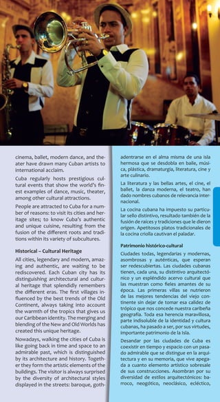 127
cinema, ballet, modern dance, and the-
ater have drawn many Cuban artists to
international acclaim.
Cuba regularly hosts prestigious cul-
tural events that show the world’s fin-
est examples of dance, music, theater,
among other cultural attractions.
People are attracted to Cuba for a num-
ber of reasons: to visit its cities and her-
itage sites; to know Cuba’s authentic
and unique cuisine, resulting from the
fusion of the different roots and tradi-
tions within its variety of subcultures.
Historical – Cultural Heritage
All cities, legendary and modern, amaz-
ing and authentic, are waiting to be
rediscovered. Each Cuban city has its
distinguishing architectural and cultur-
al heritage that splendidly remembers
the different eras. The first villages in-
fluenced by the best trends of the Old
Continent, always taking into account
the warmth of the tropics that gives us
our Caribbean identity. The merging and
blending of the New and Old Worlds has
created this unique heritage.
Nowadays, walking the cities of Cuba is
like going back in time and space to an
admirable past, which is distinguished
by its architecture and history. Togeth-
er they form the artistic elements of the
buildings. The visitor is always surprised
by the diversity of architectural styles
displayed in the streets: baroque, goth-
adentrarse en el alma misma de una isla
hermosa que se desdobla en baile, músi-
ca, plástica, dramaturgia, literatura, cine y
arte culinario.
La literatura y las bellas artes, el cine, el
ballet, la danza moderna, el teatro, han
dado nombres cubanos de relevancia inter-
nacional.
La cocina cubana ha impuesto su particu-
lar sello distintivo, resultado también de la
fusión de raíces y tradiciones que le dieron
origen. Apetitosos platos tradicionales de
la cocina criolla cautivan el paladar.
Patrimonio histórico-cultural
Ciudades todas, legendarias y modernas,
asombrosas y auténticas, que esperan
ser redescubiertas. Las ciudades cubanas
tienen, cada una, su distintivo arquitectó-
nico y un espléndido acervo cultural que
las muestran como fieles amantes de su
época. Las primeras villas se nutrieron
de las mejores tendencias del viejo con-
tinente sin dejar de tomar esa calidez de
trópico que nos concede nuestra caribeña
geografía. Toda esa herencia maravillosa,
parte indisoluble de la identidad y cultura
cubanas, ha pasado a ser, por sus virtudes,
importante patrimonio de la Isla.
Desandar por las ciudades de Cuba es
coexistir en tiempo y espacio con un pasa-
do admirable que se distingue en la arqui-
tectura y en su memoria, que vive apega-
da a cuanto elemento artístico sobresale
de sus construcciones. Asombran por su
diversidad de estilos arquitectónicos: ba-
rroco, neogótico, neoclásico, ecléctico,
 