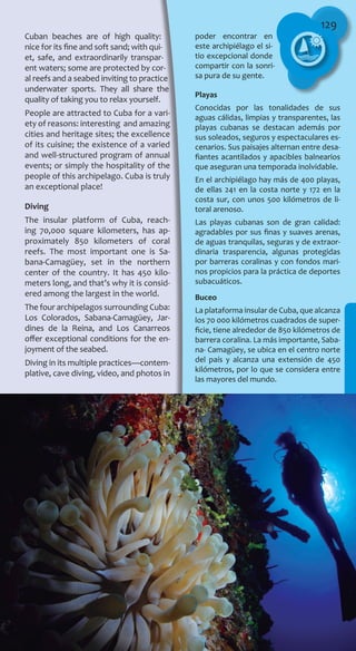 129
Cuban beaches are of high quality:
nice for its fine and soft sand; with qui-
et, safe, and extraordinarily transpar-
ent waters; some are protected by cor-
al reefs and a seabed inviting to practice
underwater sports. They all share the
quality of taking you to relax yourself.
People are attracted to Cuba for a vari-
ety of reasons: interesting and amazing
cities and heritage sites; the excellence
of its cuisine; the existence of a varied
and well-structured program of annual
events; or simply the hospitality of the
people of this archipelago. Cuba is truly
an exceptional place!
Diving
The insular platform of Cuba, reach-
ing 70,000 square kilometers, has ap-
proximately 850 kilometers of coral
reefs. The most important one is Sa-
bana-Camagüey, set in the northern
center of the country. It has 450 kilo-
meters long, and that’s why it is consid-
ered among the largest in the world.
The four archipelagos surrounding Cuba:
Los Colorados, Sabana-Camagüey, Jar-
dines de la Reina, and Los Canarreos
offer exceptional conditions for the en-
joyment of the seabed.
Diving in its multiple practices—contem-
plative, cave diving, video, and photos in
poder encontrar en
este archipiélago el si-
tio excepcional donde
compartir con la sonri-
sa pura de su gente.
Playas
Conocidas por las tonalidades de sus
aguas cálidas, limpias y transparentes, las
playas cubanas se destacan además por
sus soleados, seguros y espectaculares es-
cenarios. Sus paisajes alternan entre desa-
fiantes acantilados y apacibles balnearios
que aseguran una temporada inolvidable.
En el archipiélago hay más de 400 playas,
de ellas 241 en la costa norte y 172 en la
costa sur, con unos 500 kilómetros de li-
toral arenoso.
Las playas cubanas son de gran calidad:
agradables por sus finas y suaves arenas,
de aguas tranquilas, seguras y de extraor-
dinaria trasparencia, algunas protegidas
por barreras coralinas y con fondos mari-
nos propicios para la práctica de deportes
subacuáticos.
Buceo
La plataforma insular de Cuba, que alcanza
los 70 000 kilómetros cuadrados de super-
ficie, tiene alrededor de 850 kilómetros de
barrera coralina. La más importante, Saba-
na- Camagüey, se ubica en el centro norte
del país y alcanza una extensión de 450
kilómetros, por lo que se considera entre
las mayores del mundo.
 