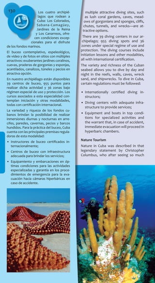 130 Los cuatro archipié-
lagos que rodean a
Cuba: Los Colorados,
Sabana-Camagüey,
Jardines de la Reina
y Los Canarreos, ofre-
cen condiciones excep-
cionales para el disfrute
de los fondos marinos.
El buceo contemplativo, espeleológico,
de video y de fotos en sitios con múltiples
atractivos: exuberantes jardines coralinos,
cuevas, praderas de gorgonias y esponjas,
acantilados, canalizos, túneles y pecios en
atractiva opción.
En nuestro archipiélago están disponibles
39 centros de buceo, 955 puntos para
realizar dicha actividad y 36 zonas bajo
régimen especial de uso y protección. Los
cursos asociados a esta especialidad con-
templan iniciación y otras modalidades,
todas con certificación internacional.
La variedad y riqueza de los fondos cu-
banos brindan la posibilidad de realizar
inmersiones diurnas y nocturnas en arre-
cifes, paredes, cavernas, pecios y barcos
hundidos. Para la práctica del buceo, Cuba
cuenta con las principales premisas regula-
doras de esta modalidad:
•	 Instructores de buceo certificados in-
ternacionalmente;
•	 Centros de buceo con infraestructura
adecuada para brindar los servicios;
•	 Equipamiento y embarcaciones en óp-
timas condiciones para las actividades
especializadas y garantía en los proce-
dimientos de emergencia para la eva-
cuación hacia cámaras hiperbáricas en
caso de accidente.
multiple attractive diving sites, such
as lush coral gardens, caves, mead-
ows of gorgonians and sponges, cliffs,
chutes, tunnels, and wrecks—are at-
tractive options.
There are 39 diving centers in our ar-
chipelago; 955 diving spots and 36
zones under special regime of use and
protection. The diving courses include
initiation lessons and other modalities,
all with international certification.
The variety and richness of the Cuban
seabed allows you to dive by day and
night in the reefs, walls, caves, wreck
sand, and shipwrecks. To dive in Cuba,
certain regulations must be followed:
•	 Internationally certified diving in-
structors;
•	 Diving centers with adequate infra-
structure to provide services;
•	 Equipment and boats in top condi-
tions for specialized activities and
the warrant that, in case of accident,
immediate evacuation will proceed in
hyperbaric chambers.
Nature Tourism
Nature in Cuba was described in that
legendary statement by Christopher
Columbus, who after seeing so much
 