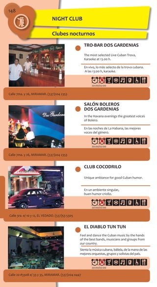 148
TRO-BAR DOS GARDENIAS
Calle 7ma. y 26, MIRAMAR. (537)204 2353
The most selected Live Cuban Trova,
Karaoke at 13.00 h.
En vivo, lo más selecto de la trova cubana.
A las 13:00 h, karaoke.
SALÓN BOLEROS
DOS GARDENIAS
Calle 7ma. y 26, MIRAMAR. (537)204 2353
In the Havana evenings the greatest voices
of Bolero.
En las noches de La Habana, las mejores
voces del género.
CLUB COCODRILO
Calle 3ra. e/ 10 y 12, EL VEDADO. (537)53 5305
Unique ambiance for good Cuban humor.
En un ambiente singular,
buen humor criollo.
EL DIABLO TUN TUN
Feel and dance the Cuban music by the hands
of the best bands, musicians and groups from
our country.
Sienta la música cubana, báilela, de la mano de las
mejores orquestas, grupos y solistas del país.
Calle 20 #3308 e/ 33 y 35, MIRAMAR. (537)204 0447
20:00/02:00
20:00/02:00
20:00/02:00
20:00/02:00
NIGHT CLUB
Clubes nocturnos
 