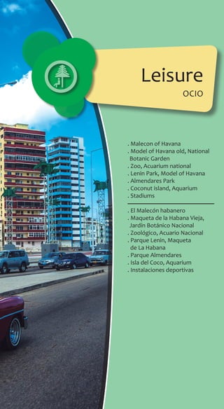 . Malecon of Havana
. Model of Havana old, National
Botanic Garden
. Zoo, Acuarium national
. Lenin Park, Model of Havana
. Almendares Park
. Coconut island, Aquarium
. Stadiums
. El Malecón habanero
. Maqueta de la Habana Vieja,
Jardín Botánico Nacional
. Zoológico, Acuario Nacional
. Parque Lenin, Maqueta
de La Habana
. Parque Almendares
. Isla del Coco, Aquarium
. Instalaciones deportivas
Leisure
ocio
 