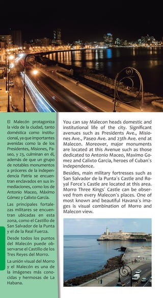 156
You can say Malecon heads domestic and
institutional life of the city. Significant
avenues such as Presidents Ave., Misio-
nes Ave., Paseo Ave. and 23th Ave. end at
Malecon. Moreover, major monuments
are located at this Avenue such as those
dedicated to Antonio Maceo, Maximo Go-
mez and Calixto Garcia, heroes of Cuban´s
independence.
Besides, main military fortresses such as
San Salvador de la Punta´s Castle and Ro-
yal Force´s Castle are located at this area.
Morro Three Kings´ Castle can be obser-
ved from every Malecon´s places. One of
most known and beautiful Havana´s ima-
ges is visual combination of Morro and
Malecon view.
El Malecón protagoniza
la vida de la ciudad, tanto
doméstica como institu-
cional,yaqueimportantes
avenidas como la de los
Presidentes, Misiones, Pa-
seo, y 23, culminan en él,
además de que un grupo
de notables monumentos
a próceres de la indepen-
dencia Patria se encuen-
tran enclavados en sus in-
mediaciones, como los de
Antonio Maceo, Máximo
Gómez y Calixto García.
Las principales fortale-
zas militares se encuen-
tran ubicadas en esta
zona, como el Castillo de
San Salvador de la Punta
y el de la Real Fuerza.
Desde todos los puntos
del Malecón puede ob-
servarse el Castillo de los
Tres Reyes del Morro.
La unión visual del Morro
y el Malecón es una de
la imágenes más cono-
cidas y hermosas de La
Habana.
 
