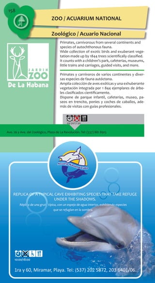158
Primates, carnivorous from several continents and
species of autochthonous fauna.
Wide collection of exotic birds and exuberant vege-
tation made up by 1844 trees scientifically classified.
It counts with a children’s park, cafeterias, museums,
little trains and carriages, guided visits, and more.
Primates y carnívoros de varios continentes y diver-
sas especies de fauna autóctona.
Amplia colección de aves exóticas y una exhuberante
vegetación integrada por 1 844 ejemplares de árbo-
les clasificados científicamente.
Dispone de parque infantil, cafeterías, museo, pa-
seos en trencito, ponies y coches de caballos, ade-
más de visitas con guías profesionales.
Ave. 26 y Ave. del Zoológico, Plaza de La Revolución. Tel: (537) 881 8915
09:30/17:30
10:00/18:00
ZOO / ACUARIUM NATIONAL
Zoológico / Acuario Nacional
 