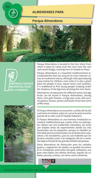 160
Parque Almendares is located in the river shore from
which it takes its name; over this river rises the vast
23th street bridge, crossing from El Vedado to Playa.
Parque Almendares is a beautiful multifunctional re-
creationfacility that has amount its more relevant va-
lues an exuberant nature, although wide open playing
areas mainly for children, even when it is also a great
place for people in love, nature lovers and students,
it is traditional to find young people studying under
the shadows of the big trees all along the river shore.
Alternatives of enjoyment for different tastes and age
levels can be found in Parque Almendares, among
them: mini golf, theater, a large play zone with seve-
ral options, horses, ponies and boats rental and some
coffee shop.
El Parque Almendares se encuentra a orillas del río del
cual toma el nombre, sobre el cual se levanta el ancho
puente de la calle 23 de El Vedado habanero.
El Parque Almendares es una hermosa instalación re-
creativa multifuncional que cuenta entre sus principa-
les valores con una exuberante naturaleza, así como
con amplias áreas de esparcimiento donde los más
favorecidos son los pequeños, aunque es también un
sitio ideal para los enamorados, los amantes de la natu-
raleza y los estudiantes, pues es una tradición que los
jóvenes estudien junto a las márgenes del río o senta-
dos bajo la fronda de los grandes árboles del parque.
Otras alternativas de distracción para los variados
gustos y segmentos de edades se pueden encontrar
en la instalación, entre ellas mini-golf, anfiteatro, una
gran zona lúdica con ofertas diversas, alquiler de ca-
ballos, ponnies y botes, así como varias cafeterías.
Desde la zona aledaña al puente sobre la Ave. 23 hasta Puentes Grandes.
10:00/17:00
ALMENDARES PARK
Parque Almendares
EMPRESA PARQUE
METROPOLITANO
DE LA HABANA
 