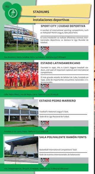 162
Ave Boyeros y Santa Catalina, Cerro, La Habana. Teléfono (537) 8816400
09.0017.00
Calle Pedro Pérez y 1ro de Mayo, Cerro. Teléfono (537) 8706526
20:00/23:00
Ave. Independencia y Bruzón, El Vedado. Teléfono (53 7) 8814196 /8820000
20:00/23:00
Avenida 41 no. 4409, Playa. Teléfono (537) 2095428
09:00/17:00
STADIUMS
Instalaciones deportivas
A number of international sporting competitions, such
as Volleyball World League, take place here.
En esta instalación se realizan diferentes eventos inter-
nacionales deportivos; se destaca la Liga Mundial de
Voleibol.
Sport City / Ciudad Deportiva
Founded in 1946, this is Cuba’s biggest baseball sta-
dium, and seat of important national and international
competitions.
El más grande estadio de béisbol de Cuba, fundado en
1946, sede de importantes encuentros nacionales e in-
ternacionales.
Estadio Latinoamericano
Football’s National League’s Seat.
Sede de la Liga Nacional de Futbol.
Estadio Pedro Marrero
Basketball International Competitions’ Seat
Sede de eventos internacionales de baloncesto
Sala Polivalente Ramón Fonts
 