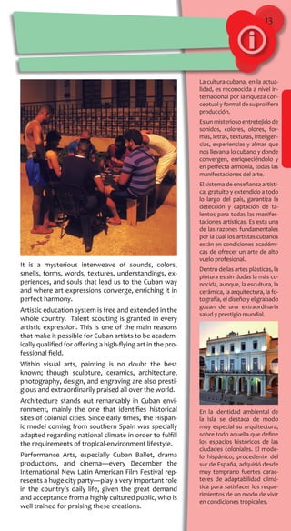 13
La cultura cubana, en la actua-
lidad, es reconocida a nivel in-
ternacional por la riqueza con-
ceptual y formal de su prolífera
producción.
Es un misterioso entretejido de
sonidos, colores, olores, for-
mas, letras, texturas, inteligen-
cias, experiencias y almas que
nos llevan a lo cubano y donde
convergen, enriqueciéndolo y
en perfecta armonía, todas las
manifestaciones del arte.
El sistema de enseñanza artísti-
ca, gratuito y extendido a todo
lo largo del país, garantiza la
detección y captación de ta-
lentos para todas las manifes-
taciones artísticas. Es esta una
de las razones fundamentales
por la cual los artistas cubanos
están en condiciones académi-
cas de ofrecer un arte de alto
vuelo profesional.
Dentro de las artes plásticas, la
pintura es sin dudas la más co-
nocida, aunque, la escultura, la
cerámica, la arquitectura, la fo-
tografía, el diseño y el grabado
gozan de una extraordinaria
salud y prestigio mundial.
En la identidad ambiental de
la Isla se destaca de modo
muy especial su arquitectura,
sobre todo aquella que define
los espacios históricos de las
ciudades coloniales. El mode-
lo hispánico, procedente del
sur de España, adquirió desde
muy temprano fuertes carac-
teres de adaptabilidad climá-
tica para satisfacer los reque-
rimientos de un modo de vivir
en condiciones tropicales.
It is a mysterious interweave of sounds, colors,
smells, forms, words, textures, understandings, ex-
periences, and souls that lead us to the Cuban way
and where art expressions converge, enriching it in
perfect harmony.
Artistic education system is free and extended in the
whole country. Talent scouting is granted in every
artistic expression. This is one of the main reasons
that make it possible for Cuban artists to be academ-
ically qualified for offering a high-flying art in the pro-
fessional field.
Within visual arts, painting is no doubt the best
known; though sculpture, ceramics, architecture,
photography, design, and engraving are also presti-
gious and extraordinarily praised all over the world.
Architecture stands out remarkably in Cuban envi-
ronment, mainly the one that identifies historical
sites of colonial cities. Since early times, the Hispan-
ic model coming from southern Spain was specially
adapted regarding national climate in order to fulfill
the requirements of tropical-environment lifestyle.
Performance Arts, especially Cuban Ballet, drama
productions, and cinema—every December the
International New Latin American Film Festival rep-
resents a huge city party—play a very important role
in the country’s daily life, given the great demand
and acceptance from a highly cultured public, who is
well trained for praising these creations.
 