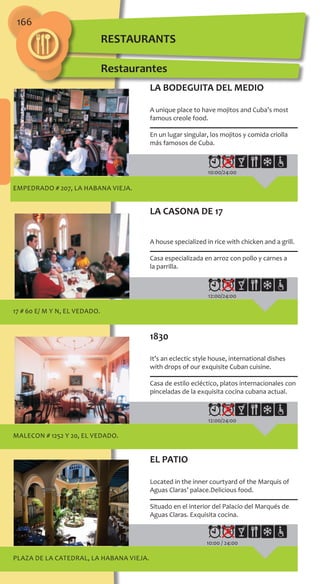 166
EMPEDRADO # 207, LA HABANA VIEJA.
10:00/24:00
17 # 60 e/ M y N, EL VEDADO.
12:00/24:00
MALECON # 1252 y 20, EL VEDADO.
12:00/24:00
PLAZA DE LA CATEDRAL, LA HABANA VIEJA.
10:00 / 24:00
LA BODEGUITA DEL MEDIO
A unique place to have mojitos and Cuba’s most
famous creole food.
En un lugar singular, los mojitos y comida criolla
más famosos de Cuba.
LA CASONA DE 17
A house specialized in rice with chicken and a grill.
Casa especializada en arroz con pollo y carnes a
la parrilla.
1830
It’s an eclectic style house, international dishes
with drops of our exquisite Cuban cuisine.
Casa de estilo ecléctico, platos internacionales con
pinceladas de la exquisita cocina cubana actual.
EL PATIO
Located in the inner courtyard of the Marquis of
Aguas Claras’ palace.Delicious food.
Situado en el interior del Palacio del Marqués de
Aguas Claras. Exquisita cocina.
Restaurantes
RESTAURANTS
 