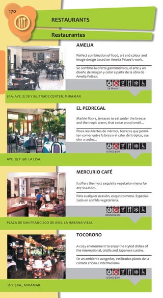 170
3ra. Ave. e/ 78 y 80. TRADE CENTER. MIRAMAR
24 Hours
Ave. 25 y 198. LA LISA.
12:00/24:00
PLAZA DE SAN FRANCISCO DE ASIS. LA HABANA VIEJA.
08:00/24:00
18 y. 3ra., MIRAMAR.
12:00/24:00
AMELIA
Perfect combination of food, art and colour and
image design based on Amelia Pelaez’s work.
Se combina la oferta gastronómica, el arte y un
diseño de imagen y color a partir de la obra de
Amelia Peláez.
EL PEDREGAL
Marble floors, terraces to eat under the breeze
and the tropic warm, that cedar wood smell…
Pisos recubiertos de mármol, terrazas que permi-
ten comer entre la brisa y el calor del trópico, ese
olor a cedro…
MERCURIO CAFÉ
It offers the most exquisite vegetarian menu for
any occasion.
Para cualquier ocasión, exquisito menú. Especiali-
zado en comida vegetariana.
TOCORORO
A cozy environment to enjoy the styled dishes of
the international‚ criolla and Japanese cuisine.
En un ambiente acogedor, estilizados platos de la
comida criolla e internacional.
Restaurantes
RESTAURANTS
 