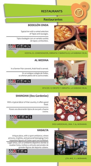 171
12:00/22:00
HOSTAL EL COMENDADOR, OBRAPIA y BARATILLO, LA HABANA VIEJA.
12:00/23:00
OFICIOS e/ OBISPO y OBRAPIA. LA HABANA VIEJA.
BODEGÓN ONDA
Typical inn with a varied selection
of Tapas and sausages.
Típico bodegón con un variado surtido
de tapas y embutidos.
AL MEDINA
In a former friar convent‚ Arab food is served.
En un antiguo colegio de frailes,
se ofertan platos de la cocina árabe.
DOS GARDENIAS, 7ma. y 26, MIRAMAR.
SHANGHAI (Dos Gardenias)
With a typical décor of that country‚ it offers good
food.
Posee una decoración típica de ese país y buena
cocina.
12:00/24:00
Restaurantes
5ta. Ave. y 2. MIRAMAR.
KASALTA
Unique place, with a sport ambiance, where
pictures, trophies, and personal belongings from
important figures of Cuban sport are exhibited.
Lugar único, con un ambiente deportivo donde se
resaltan fotos, trofeos y artículos personales de
grandes figuras del deporte cubano.
12:00/24:00
RESTAURANTS
 