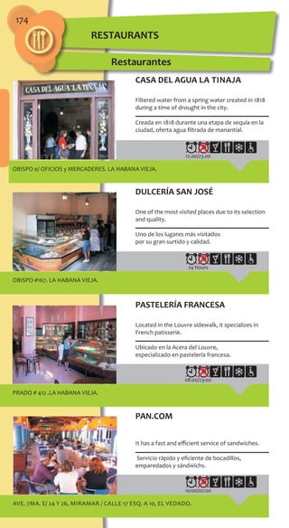 174
12.00/23.00
OBISPO e/ OFICIOS y MERCADERES. LA HABANA VIEJA.
24 Hours
OBISPO #167. LA HABANA VIEJA.
08:00/23:00
PRADO # 412 .LA HABANA VIEJA.
10:00/02:00
Ave. 7ma. e/ 24 y 26, MIRAMAR / Calle 17 esq. a 10, El Vedado.
CASA DEL AGUA La Tinaja
Filtered water from a spring water created in 1818
during a time of drought in the city.
Creada en 1818 durante una etapa de sequía en la
ciudad, oferta agua filtrada de manantial.
DULCERÍA SAN JOSÉ
One of the most visited places due to its selection
and quality.
Uno de los lugares más visitados
por su gran surtido y calidad.
PASTELERÍA FRANCESA
Located in the Louvre sidewalk‚ it specializes in
French patisserie.
Ubicado en la Acera del Louvre,
especializado en pastelería francesa.
PAN.COM
It has a fast and efficient service of sandwiches.
Servicio rápido y eficiente de bocadillos,
emparedados y sándwichs.
Restaurantes
RESTAURANTS
 