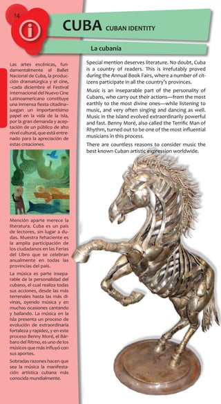 14
CUBAN IDENTITY
La cubanía
Las artes escénicas, fun-
damentalmente el Ballet
Nacional de Cuba, la produc-
ción dramatúrgica y el cine,
–cada diciembre el Festival
Internacional del Nuevo Cine
Latinoamericano constituye
una inmensa fiesta citadina–
juegan un importantísimo
papel en la vida de la Isla,
por la gran demanda y acep-
tación de un público de alto
nivel cultural, que está entre-
nado para la apreciación de
estas creaciones.
Mención aparte merece la
literatura. Cuba es un país
de lectores, sin lugar a du-
das. Muestra fehaciente es
la amplia participación de
los ciudadanos en las Ferias
del Libro que se celebran
anualmente en todas las
provincias del país.
La música es parte insepa-
rable de la personalidad del
cubano, el cual realiza todas
sus acciones, desde las más
terrenales hasta las más di-
vinas, oyendo música y en
muchas ocasiones cantando
y bailando. La música en la
Isla presenta un proceso de
evolución de extraordinaria
fortaleza y rapidez, y en este
proceso Benny Moré, el Bár-
baro del Ritmo, es uno de los
músicos que más influyó con
sus aportes.
Sobradas razones hacen que
sea la música la manifesta-
ción artística cubana más
conocida mundialmente.
CUBA
Special mention deserves literature. No doubt, Cuba
is a country of readers. This is irrefutably proved
during the Annual Book Fairs, where a number of cit-
izens participate in all the country’s provinces.
Music is an inseparable part of the personality of
Cubans, who carry out their actions—from the most
earthly to the most divine ones—while listening to
music, and very often singing and dancing as well.
Music in the Island evolved extraordinarily powerful
and fast. Benny Moré, also called the Terrific Man of
Rhythm, turned out to be one of the most influential
musicians in this process.
There are countless reasons to consider music the
best known Cuban artistic expression worldwide.
 