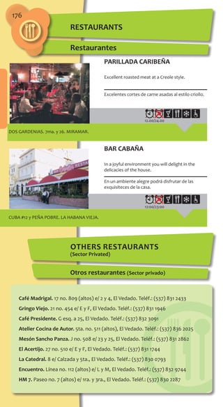 176
DOS GARDENIAS. 7ma. y 26. MIRAMAR.
12.00/24.00
PARILLADA CARIBEÑA
Excellent roasted meat at a Creole style.
Excelentes cortes de carne asadas al estilo criollo.
CUBA #12 y PEÑA POBRE. LA HABANA VIEJA.
12:00/23:00
BAR CABAÑA
In a joyful environment you will delight in the
delicacies of the house.
En un ambiente alegre podrá disfrutar de las
exquisiteces de la casa.
Restaurantes
others RESTAURANTS
(Sector Privated)
Otros restaurantes (Sector privado)
Café Madrigal. 17 no. 809 (altos) e/ 2 y 4, El Vedado. Teléf.: (537) 831 2433
Gringo Viejo. 21 no. 454 e/ E y F, El Vedado. Teléf.: (537) 831 1946
Café Presidente. G esq. a 25, El Vedado. Teléf.: (537) 832 3091
Atelier Cocina de Autor. 5ta. no. 511 (altos), El Vedado. Teléf.: (537) 836 2025
Mesón Sancho Panza. J no. 508 e/ 23 y 25, El Vedado. Teléf.: (537) 831 2862
El Acertijo. 27 no. 510 e/ E y F, El Vedado. Teléf.: (537) 831 1744
La Catedral. 8 e/ Calzada y 5ta., El Vedado. Teléf.: (537) 830 0793
Encuentro. Línea no. 112 (altos) e/ L y M, El Vedado. Teléf.: (537) 832 9744
HM 7. Paseo no. 7 (altos) e/ 1ra. y 3ra., El Vedado. Teléf.: (537) 830 2287
RESTAURANTS
 