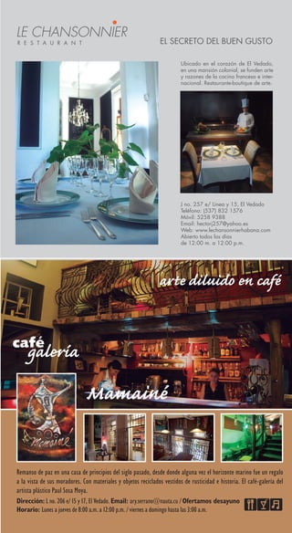 J no. 257 e/ Línea y 15, El Vedado
Teléfono: (537) 832 1576
Móvil: 5258 9388
Email: hectorj257@yahoo.es
Web: www.lechansonnierhabana.com
Abierto todos los días
de 12:00 m. a 12:00 p.m.
El secreto del buen gusto
Ubicado en el corazón de El Vedado,
en una mansión colonial, se funden arte
y razones de la cocina francesa e inter-
nacional. Restaurante-boutique de arte.
Le Chansonnier
r e s t a u r a n t
Dirección: L no. 206 e/ 15 y 17, El Vedado. Email: ary.serrano@nauta.cu / Ofertamos desayuno
Horario: Lunes a jueves de 8:00 a.m. a 12:00 p.m. / viernes a domingo hasta las 3:00 a.m.
Remanso de paz en una casa de principios del siglo pasado, desde donde alguna vez el horizonte marino fue un regalo
a la vista de sus moradores. Con materiales y objetos reciclados vestidos de rusticidad e historia. El café-galería del
artista plástico Paul Sosa Moya.
 