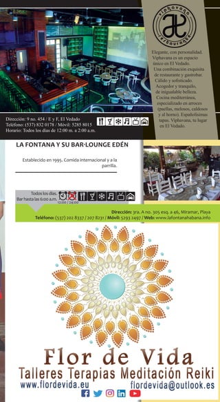 Dirección: 9 no. 454 / E y F, El Vedado
Teléfono: (537) 832 0178 / Móvil: 5285 8015
Horario: Todos los días de 12:00 m. a 2:00 a.m.
Elegante, con personalidad.
Viphavana es un espacio
único en El Vedado.
Una combinación exquisita
de restaurante y gastrobar.
Cálido y sofisticado.
Acogedor y tranquilo,
de inigualable belleza.
Cocina mediterránea,
especializado en arroces
(paellas, melosos, caldosos
y al horno). Españolísimas
tapas. Viphavana, tu lugar
en El Vedado.
12:00 / 24:00
Dirección: 3ra. A no. 305 esq. a 46, Miramar, Playa
Teléfono: (537) 202 8337 / 207 8231 / Móvil: 5293 2497 / Web: www.lafontanahabana.info
La Fontana y su bar-lounge Edén
Establecido en 1995. Comida internacional y a la
parrilla.
Todoslosdías.
Barhastalas6:00a.m.
 
