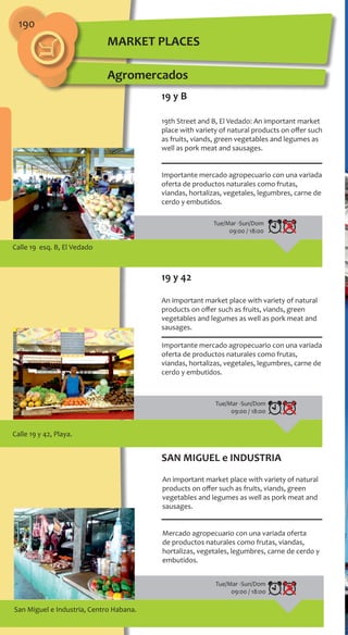 190
San Miguel e Industria, Centro Habana.
SAN MIGUEL e INDUSTRIA
An important market place with variety of natural
products on offer such as fruits, viands, green
vegetables and legumes as well as pork meat and
sausages.
Mercado agropecuario con una variada oferta
de productos naturales como frutas, viandas,
hortalizas, vegetales, legumbres, carne de cerdo y
embutidos.
Calle 19 y 42, Playa.
19 y 42
An important market place with variety of natural
products on offer such as fruits, viands, green
vegetables and legumes as well as pork meat and
sausages.
Importante mercado agropecuario con una variada
oferta de productos naturales como frutas,
viandas, hortalizas, vegetales, legumbres, carne de
cerdo y embutidos.
Calle 19 esq. B, El Vedado
19 y B
19th Street and B, El Vedado: An important market
place with variety of natural products on offer such
as fruits, viands, green vegetables and legumes as
well as pork meat and sausages.
Importante mercado agropecuario con una variada
oferta de productos naturales como frutas,
viandas, hortalizas, vegetales, legumbres, carne de
cerdo y embutidos.
MARKET PLACES
Agromercados
Tue/Mar -Sun/Dom
09:00 / 18:00
Tue/Mar -Sun/Dom
09:00 / 18:00
Tue/Mar -Sun/Dom
09:00 / 18:00
 