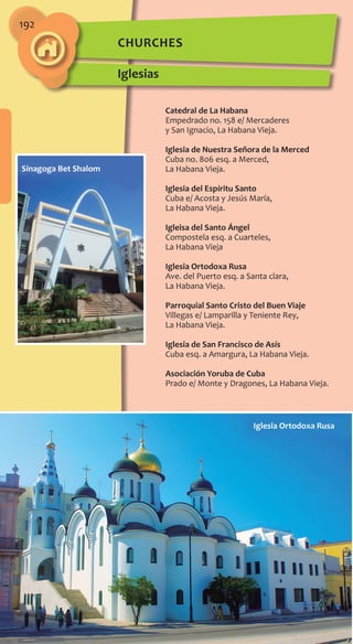 192
churches
Iglesias
Catedral de La Habana
Empedrado no. 158 e/ Mercaderes
y San Ignacio, La Habana Vieja.
Iglesia de Nuestra Señora de la Merced
Cuba no. 806 esq. a Merced,
La Habana Vieja.
Iglesia del Espíritu Santo
Cuba e/ Acosta y Jesús María,
La Habana Vieja.
Igleisa del Santo Ángel
Compostela esq. a Cuarteles,
La Habana Vieja
Iglesia Ortodoxa Rusa
Ave. del Puerto esq. a Santa clara,
La Habana Vieja.
Parroquial Santo Cristo del Buen Viaje
Villegas e/ Lamparilla y Teniente Rey,
La Habana Vieja.
Iglesia de San Francisco de Asís
Cuba esq. a Amargura, La Habana Vieja.
Asociación Yoruba de Cuba
Prado e/ Monte y Dragones, La Habana Vieja.
Iglesia Ortodoxa Rusa
Sinagoga Bet Shalom
 