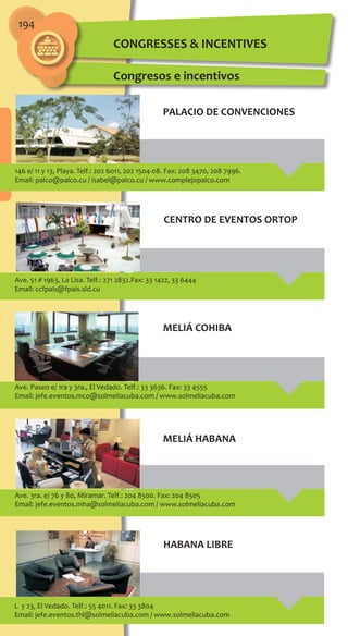 194
CONGRESSES & INCENTIVES
Congresos e incentivos
146 e/ 11 y 13, Playa. Telf.: 202 6011, 202 1504-08. Fax: 208 3470, 208 7996.
Email: palco@palco.cu / isabel@palco.cu / www.complejopalco.com
Ave. 51 # 1963, La Lisa. Telf.: 271 2832.Fax: 33 1422, 33 6444
Email: ccfpais@fpais.sld.cu
Ave. Paseo e/ 1ra y 3ra., El Vedado. Telf.: 33 3636. Fax: 33 4555
Email: jefe.eventos.mco@solmeliacuba.com / www.solmeliacuba.com
Ave. 3ra. e/ 76 y 80, Miramar. Telf.: 204 8500. Fax: 204 8505
Email: jefe.eventos.mha@solmeliacuba.com / www.solmeliacuba.com
PALACIO DE CONVENCIONES
CENTRO DE EVENTOS ORTOP
MELIÁ COHIBA
MELIÁ HABANA
L y 23, El Vedado. Telf.: 55 4011. Fax: 33 3804
Email: jefe.eventos.thl@solmeliacuba.com / www.solmeliacuba.com
HABANA LIBRE
 