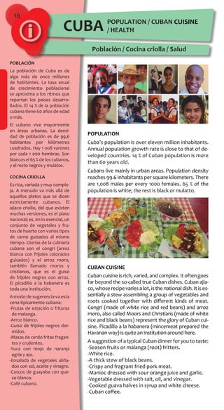 16
POPULATION / CUBAN CUISINE
/ HEALTH
Población / Cocina criolla / Salud
POBLACIÓN
La población de Cuba es de
algo más de once millones
de habitantes. La tasa anual
de crecimiento poblacional
se aproxima a los ritmos que
reportan los países desarro-
llados. El 14 % de la población
cubana tiene 60 años de edad
o más.
El cubano vive mayormente
en áreas urbanas. La densi-
dad de población es de 99,6
habitantes por kilómetros
cuadrados. Hay 1 008 varones
por cada 1 000 hembras. Son
blancos el 65 % de los cubanos,
y el resto negros y mulatos.
COCINA CRIOLLA
Es rica, variada y muy comple-
ja. A menudo va más allá de
aquellos platos que se dicen
estrictamente cubanos. El
ajiaco criollo, del que existen
muchas versiones, es el plato
nacional; es, en lo esencial, un
conjunto de vegetales y fru-
tos de huerto con varios tipos
de carne guisados al mismo
tiempo. Glorias de la culinaria
cubana son el congrí (arroz
blanco con frijoles colorados
guisados) y el arroz moro,
también llamado moros y
cristianos, que es el guiso
de frijoles negros con arroz.
El picadillo a la habanera es
toda una institución.
A modo de sugerencia va esta
cena típicamente cubana:
-Frutas de estación o frituras
de malanga.
-Arroz blanco.
-Guiso de frijoles negros dor-
midos.
-Masas de cerdo fritas fragan-
tes y crujientes.
-Yuca con mojo de naranja
agria y ajo.
-Ensalada de vegetales aliña-
dos con sal, aceite y vinagre.
-Cascos de guayaba con que-
so blanco.
-Café cubano.
CUBA
POPULATION
Cuba’s population is over eleven million inhabitants.
Annual population growth rate is close to that of de-
veloped countries. 14 % of Cuban population is more
than 60 years old.
Cubans live mainly in urban areas. Population density
reaches 99.6 inhabitants per square kilometers. There
are 1,008 males per every 1000 females. 65 % of the
population is white; the rest is black or mulatto.
CUBAN CUISINE
Cuban cuisine is rich, varied, and complex. It often goes
far beyond the so-called true Cuban dishes. Cuban ajia-
co,whoserecipevariesalot,isthenationaldish.Itises-
sentially a stew assembling a group of vegetables and
roots cooked together with different kinds of meat.
Congrí (made of white rice and red beans) and arroz
moro, also called Moors and Christians (made of white
rice and black beans) represent the glory of Cuban cui-
sine. Picadillo a la habanera (mincemeat prepared the
Havanan way) is quite an institution around here.
A suggestion of a typical Cuban dinner for you to taste:
-Season fruits or malanga (root) fritters.
-White rice.
-A thick stew of black beans.
-Crispy and fragrant fried pork meat.
-Manioc dressed with sour orange juice and garlic.
-Vegetable dressed with salt, oil, and vinegar.
-Cooked guava halves in syrup and white cheese.
-Cuban coffee.
 