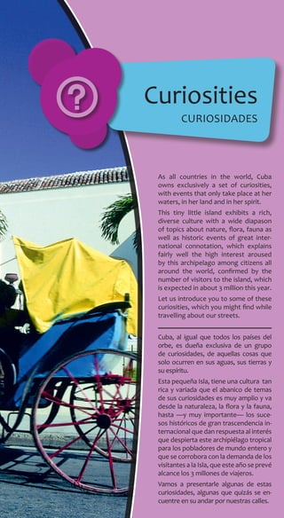As all countries in the world, Cuba
owns exclusively a set of curiosities,
with events that only take place at her
waters, in her land and in her spirit.
This tiny little island exhibits a rich,
diverse culture with a wide diapason
of topics about nature, flora, fauna as
well as historic events of great inter-
national connotation, which explains
fairly well the high interest aroused
by this archipelago among citizens all
around the world, confirmed by the
number of visitors to the island, which
is expected in about 3 million this year.
Let us introduce you to some of these
curiosities, which you might find while
travelling about our streets.
Cuba, al igual que todos los países del
orbe, es dueña exclusiva de un grupo
de curiosidades, de aquellas cosas que
solo ocurren en sus aguas, sus tierras y
su espíritu.
Esta pequeña Isla, tiene una cultura tan
rica y variada que el abanico de temas
de sus curiosidades es muy amplio y va
desde la naturaleza, la flora y la fauna,
hasta —y muy importante— los suce-
sos históricos de gran trascendencia in-
ternacional que dan respuesta al interés
que despierta este archipiélago tropical
para los pobladores de mundo entero y
que se corrobora con la demanda de los
visitantes a la Isla, que este año se prevé
alcance los 3 millones de viajeros.
Vamos a presentarle algunas de estas
curiosidades, algunas que quizás se en-
cuentre en su andar por nuestras calles.
Curiosities
curiosidades
 
