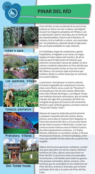 206
Pinar del Río, la más occidental de las provincias
cubanas es tierra con olor a tabaco, paradigmá-
tica por las imágenes paisajistas de Viñales y con
excepcionales valores naturales, por la Península
de Guanahacabibes, Reserva de la Biosfera. Al
unísono, la rica tradición y cultura son mostradas
por los pobladores, dejando desde el siglo pasa-
do una huella indeleble en cada visitante.
En Vueltabajo, hogar de campesinos y gente
hospitalaria, arraigados a sus raíces, las vegas
regalan el mejor tabaco del mundo y de ahí se
exporta para la fabricación de habanos que
ostentan reconocidas marcas de calidad. Es tal la
cultura y tradición tabacalera en Pinar del Río que
actualmente puedes tomar un tour por la Ruta
del Tabaco y así conocer todo el proceso que
conlleva, desde su cultivo hasta que se convierte
en un puro habano.
La provincia marcada por su acervo cultural,
es fuente inagotable de compositores recono-
cidos como Pedro Junco, autor de “Nosotros”,
versionada por más de 400 artistas diferentes,
entre ellos Plácido Domingo y Luis Miguel. Posee
una tradición danzaria como pocas, que se remite
a finales del siglo XVII y principios del XVIII con
la llegada de grupos de esclavos del continente
africano y que continúa gracias a eventos como la
“Fiesta del Tambor Yuka”.
Dispone de espacios dedicados prácticamente
a cualquier expresión del arte: teatro, danza,
pintura, entre ellos el Festival Entre Mogotes, la
Feria Internacional del Libro y el Concurso Nacio-
nal de Canto Lecuona In Memoriam. Cuenta con
construcciones icónicas como el Palacio Guasch,
de estilo arquitectónico ecléctico y el Teatro
Milanés reflejando un neoclásico tardío, el Museo
Provincial de Historia y el Hotel Vueltabajo, entre
otras que también forman parte de su patrimonio
tangible.
Aléjese de las preocupaciones cotidianas y prepá-
rese para descubrir uno de los mejores destinos
turísticos de Cuba. ¿Busca cosas que hacer en
Pinar del Río? La provincia ofrece innumerables
recreaciones y actividades para todos los gustos,
tres parques nacionales, playas, museos, rutas
turísticas que te sumergirán en las tradiciones de
Pinar del Río y eventos y festivales que te harán
participar de la vida y la cultura de Pinar del Río,
Cuba.
PINAR DEL RÍO
 