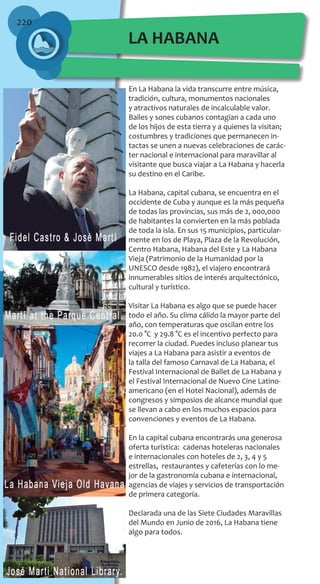 220
En La Habana la vida transcurre entre música,
tradición, cultura, monumentos nacionales
y atractivos naturales de incalculable valor.
Bailes y sones cubanos contagian a cada uno
de los hijos de esta tierra y a quienes la visitan;
costumbres y tradiciones que permanecen in-
tactas se unen a nuevas celebraciones de carác-
ter nacional e internacional para maravillar al
visitante que busca viajar a La Habana y hacerla
su destino en el Caribe.
La Habana, capital cubana, se encuentra en el
occidente de Cuba y aunque es la más pequeña
de todas las provincias, sus más de 2, 000,000
de habitantes la convierten en la más poblada
de toda la isla. En sus 15 municipios, particular-
mente en los de Playa, Plaza de la Revolución,
Centro Habana, Habana del Este y La Habana
Vieja (Patrimonio de la Humanidad por la
UNESCO desde 1982), el viajero encontrará
innumerables sitios de interés arquitectónico,
cultural y turístico.
Visitar La Habana es algo que se puede hacer
todo el año. Su clima cálido la mayor parte del
año, con temperaturas que oscilan entre los
20.0 °C y 29.8 °C es el incentivo perfecto para
recorrer la ciudad. Puedes incluso planear tus
viajes a La Habana para asistir a eventos de
la talla del famoso Carnaval de La Habana, el
Festival Internacional de Ballet de La Habana y
el Festival Internacional de Nuevo Cine Latino-
americano (en el Hotel Nacional), además de
congresos y simposios de alcance mundial que
se llevan a cabo en los muchos espacios para
convenciones y eventos de La Habana.
En la capital cubana encontrarás una generosa
oferta turística: cadenas hoteleras nacionales
e internacionales con hoteles de 2, 3, 4 y 5
estrellas, restaurantes y cafeterías con lo me-
jor de la gastronomía cubana e internacional,
agencias de viajes y servicios de transportación
de primera categoría.
Declarada una de las Siete Ciudades Maravillas
del Mundo en Junio de 2016, La Habana tiene
algo para todos.
LA HABANA
 